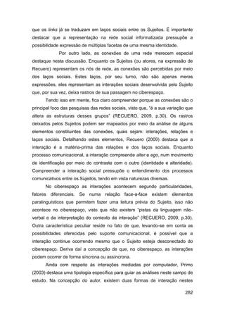que os links já se traduzam em laços sociais entre os Sujeitos. É importante
destacar que a representação na rede social informatizada pressupõe a
possibilidade expressão de múltiplas facetas de uma mesma identidade.
             Por outro lado, as conexões de uma rede merecem especial
destaque nesta discussão. Enquanto os Sujeitos (ou atores, na expressão de
Recuero) representam os nós de rede, as conexões são percebidas por meio
dos laços sociais. Estes laços, por seu turno, não são apenas meras
expressões, eles representam as interações sociais desenvolvida pelo Sujeito
que, por sua vez, deixa rastros de sua passagem no ciberespaço.
      Tendo isso em mente, fica claro compreender porque as conexões são o
principal foco das pesquisas das redes sociais, visto que, “é a sua variação que
altera as estruturas desses grupos” (RECUERO, 2009, p.30). Os rastros
deixados pelos Sujeitos podem ser mapeados por meio da análise de alguns
elementos constituintes das conexões, quais sejam: interações, relações e
laços sociais. Detalhando estes elementos, Recuero (2009) destaca que a
interação é a matéria-prima das relações e dos laços sociais. Enquanto
processo comunicacional, a interação compreende alter e ego, num movimento
de identificação por meio do contraste com o outro (identidade e alteridade).
Compreender a interação social pressupõe o entendimento dos processos
comunicativos entre os Sujeitos, tendo em vista naturezas diversas.
      No ciberespaço as interações acontecem segundo particularidades,
fatores diferenciais. Se numa relação face-a-face existem             elementos
paralinguísticos que permitem fazer uma leitura prévia do Sujeito, isso não
acontece no ciberespaço, visto que não existem “pistas da linguagem não-
verbal e da interpretação do contexto da interação” (RECUERO, 2009, p.30).
Outra característica peculiar reside no fato de que, levando-se em conta as
possibilidades oferecidas pelo suporte comunicacional, é possível que a
interação continue ocorrendo mesmo que o Sujeito esteja desconectado do
ciberespaço. Deriva daí a concepção de que, no ciberespaço, as interações
podem ocorrer de forma síncrona ou assíncrona.
      Ainda com respeito às interações mediadas por computador, Primo
(2003) destaca uma tipologia específica para guiar as análises neste campo de
estudo. Na concepção do autor, existem duas formas de interação nestes

                                                                            282
 