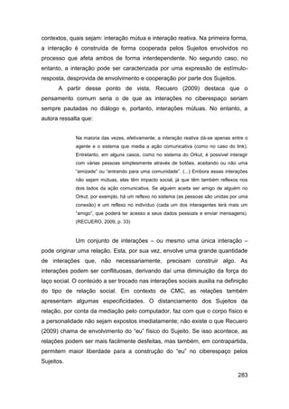 contextos, quais sejam: interação mútua e interação reativa. Na primeira forma,
a interação é construída de forma cooperada pelos Sujeitos envolvidos no
processo que afeta ambos de forma interdependente. No segundo caso, no
entanto, a interação pode ser caracterizada por uma expressão de estímulo-
resposta, desprovida de envolvimento e cooperação por parte dos Sujeitos.
      A partir desse ponto de vista, Recuero (2009) destaca que o
pensamento comum seria o de que as interações no ciberespaço seriam
sempre pautadas no diálogo e, portanto, interações mútuas. No entanto, a
autora ressalta que:


             Na maioria das vezes, efetivamente, a interação reativa dá-se apenas entre o
             agente e o sistema que media a ação comunicativa (como no caso do link).
             Entretanto, em alguns casos, como no sistema do Orkut, é possível interagir
             com várias pessoas simplesmente através de botões, aceitando ou não uma
             “amizade” ou “entrando para uma comunidade”. (...) Embora essas interações
             não sejam mútuas, elas têm impacto social, já que têm também reflexos nos
             dois lados da ação comunicativa. Se alguém aceita ser amigo de alguém no
             Orkut, por exemplo, há um reflexo no sistema (as pessoas são unidas por uma
             conexão) e um reflexo no indivíduo (cada um dos interagentes terá mais um
             “amigo”, que poderá ter acesso a seus dados pessoais e enviar mensagens).
             (RECUERO, 2009, p. 33)



             Um conjunto de interações – ou mesmo uma única interação –
pode originar uma relação. Esta, por sua vez, envolve uma grande quantidade
de interações que, não necessariamente, precisam construir algo. As
interações podem ser conflituosas, derivando daí uma diminuição da força do
laço social. O conteúdo a ser trocado nas interações sociais auxilia na definição
do tipo de relação social. Em contexto de CMC, as relações também
apresentam algumas especificidades. O distanciamento dos Sujeitos da
relação, por conta da mediação pelo computador, faz com que o corpo físico e
a personalidade não sejam expostos imediatamente; não existe o que Recuero
(2009) chama de envolvimento do “eu” físico do Sujeito. Se isso acontece, as
relações podem ser mais facilmente desfeitas, mas também, em contrapartida,
permitem maior liberdade para a construção do “eu” no ciberespaço pelos
Sujeitos.

                                                                                    283
 