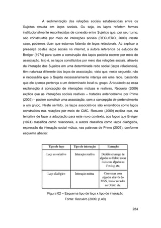 A sedimentação das relações sociais estabelecidas entre os
Sujeitos resulta em laços sociais. Ou seja, os laços refletem formas
institucionalmente reconhecidas de conexão entre Sujeitos que, por seu turno,
são constituídos por meio de interações sociais (RECUERO, 2009). Neste
caso, podemos dizer que estamos falando de laços relacionais. Ao explicar a
presença destes laços sociais na internet, a autora referencia os estudos de
Breiger (1974) para quem a construção dos laços poderia ocorrer por meio de
associação. Isto é, os laços constituídos por meio das relações sociais, através
da interação dos Sujeitos em uma determinada rede social (laços relacionais),
têm natureza diferente dos laços de associação, visto que, neste segundo, não
é necessário que o Sujeito necessariamente interaja em uma rede, bastando
que ele apenas pertença a um determinado local ou grupo. Articulando-se essa
explanação à concepção de interações mútuas e reativas, Recuero (2009)
explica que as interações sociais reativas – tratadas anteriormente por Primo
(2003) – podem constituir uma associação, com a concepção de pertencimento
a um grupo. Neste sentido, os laços associativos são entendidos como laços
construídos nas relações por meio de CMC. Recuero (2009) explica que, na
tentativa de fazer a adaptação para este novo contexto, aos laços que Breiger
(1974) classifica como relacionais, a autora classifica como laços dialógicos,
expressão da interação social mútua, nas palavras de Primo (2003), conforme
esquema abaixo:




                Figura 02 – Esquema tipo de laço x tipo de interação
                             Fonte: Recuero (2009, p.40)


                                                                            284
 