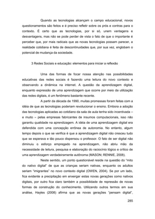 Quando as tecnologias alcançam o campo educacional, novos
questionamentos são feitos e é preciso refletir sobre os prós e contras para o
contexto. É certo que as tecnologias, por si só, unem vantagens e
desvantagens, mas não se pode perder de vista o fato de que o importante é
perceber que, por mais radicais que as novas tecnologias possam parecer, a
realidade cotidiana é feita de descontinuidades que, por sua vez, englobam o
potencial de mudança da sociedade.


      3 Redes Sociais e educação: elementos para iniciar a reflexão


             Uma das formas de focar nossa atenção nas possibilidades
educativas das redes sociais é fazendo uma leitura do novo contexto e
observando a dinâmica na internet. A questão da aprendizagem digital,
enquanto expressão de uma aprendizagem que ocorre por meio da utilização
das redes digitais, é um fenômeno bastante recente.
             A partir da década de 1990, muitas promessas foram feitas com a
idéia de que as tecnologias poderiam revolucionar o ensino. Embora a adoção
das tecnologias aplicadas ao cotidiano da sala de aula tenha sido incentivada –
e muito – pelas empresas fabricantes de insumos computacionais, isso não
garantiu qualidade na aprendizagem. A idéia de uma aprendizagem digital era
defendida com uma concepção errônea de autonomia. No entanto, algum
tempo depois o que se verifica é que a aprendizagem digital não cresceu tudo
que se esperava e tão pouco dispensou o professor. O fato de ser digital não
diminuiu o esforço empregado na aprendizagem, não abriu mão da
necessidade de leitura, pesquisa e elaboração do raciocínio lógico e crítico de
uma aprendizagem verdadeiramente autônoma (MASON; RENNIE, 2008).
             Neste sentido, um ponto questionável reside na questão do “mito
do nativo digital” de que as crianças seriam nativas, enquanto os adultos
seriam “imigrantes” no novo contexto digital (OWEN, 2004). Se por um lado,
fica evidente a precipitação em enxergar estas novas gerações como nativos
digitais, por outro fica claro também a possibilidade de repressão de novas
formas de construção do conhecimento. Utilizando outros termos em sua
análise, Hayles (2008) afirma que as novas gerações “pensam digital”,

                                                                           285
 