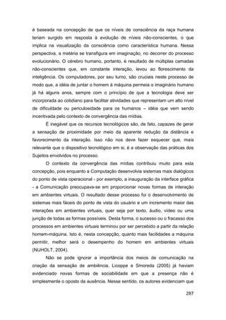 é baseada na concepção de que os níveis de consciência da raça humana
teriam surgido em resposta à evolução de níveis não-conscientes, o que
implica na visualização da consciência como característica humana. Nessa
perspectiva, a matéria se transfigura em imaginação, no decorrer do processo
evolucionário. O cérebro humano, portanto, é resultado de múltiplas camadas
não-conscientes que, em constante interação, levou ao florescimento da
inteligência. Os computadores, por seu turno, são cruciais neste processo de
modo que, a idéia de juntar o homem à máquina permeia o imaginário humano
já há alguns anos, sempre com o princípio de que a tecnologia deve ser
incorporada ao cotidiano para facilitar atividades que representam um alto nível
de dificuldade ou periculosidade para os humanos – idéia que vem sendo
incentivada pelo contexto de convergência das mídias.
      É inegável que os recursos tecnológicos são, de fato, capazes de gerar
a sensação de proximidade por meio da aparente redução da distância e
favorecimento da interação. Isso não nos deve fazer esquecer que, mais
relevante que o dispositivo tecnológico em si, é a observação das práticas dos
Sujeitos envolvidos no processo.
      O contexto da convergência das mídias contribuiu muito para esta
concepção, pois enquanto a Computação desenvolvia sistemas mais dialógicos
do ponto de vista operacional - por exemplo, a inauguração da interface gráfica
- a Comunicação preocupava-se em proporcionar novas formas de interação
em ambientes virtuais. O resultado desse processo foi o desenvolvimento de
sistemas mais fáceis do ponto de vista do usuário e um incremento maior das
interações em ambientes virtuais, quer seja por texto, áudio, vídeo ou uma
junção de todas as formas possíveis. Desta forma, o sucesso ou o fracasso dos
processos em ambientes virtuais terminou por ser percebido a partir da relação
homem-máquina. Isto é, nesta concepção, quanto mais facilidades a máquina
permitir, melhor será o desempenho do homem em ambientes virtuais
(NIJHOLT, 2004).
      Não se pode ignorar a importância dos meios de comunicação na
criação da sensação de ambiência. Licoppe e Smoreda (2005) já haviam
evidenciado novas formas de sociabilidade em que a presença não é
simplesmente o oposto da ausência. Nesse sentido, os autores evidenciam que

                                                                            287
 