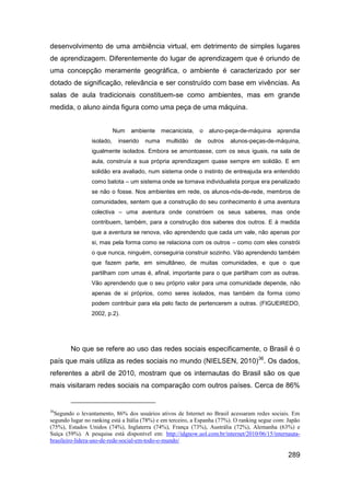 desenvolvimento de uma ambiência virtual, em detrimento de simples lugares
de aprendizagem. Diferentemente do lugar de aprendizagem que é oriundo de
uma concepção meramente geográfica, o ambiente é caracterizado por ser
dotado de significação, relevância e ser construído com base em vivências. As
salas de aula tradicionais constituem-se como ambientes, mas em grande
medida, o aluno ainda figura como uma peça de uma máquina.


                            Num   ambiente     mecanicista,    o   aluno-peça-de-máquina     aprendia
                 isolado,    inserido   numa    multidão      de   outros   alunos-peças-de-máquina,
                 igualmente isolados. Embora se amontoasse, com os seus iguais, na sala de
                 aula, construía a sua própria aprendizagem quase sempre em solidão. E em
                 solidão era avaliado, num sistema onde o instinto de entreajuda era entendido
                 como batota – um sistema onde se tornava individualista porque era penalizado
                 se não o fosse. Nos ambientes em rede, os alunos-nós-de-rede, membros de
                 comunidades, sentem que a construção do seu conhecimento é uma aventura
                 colectiva – uma aventura onde constróem os seus saberes, mas onde
                 contribuem, também, para a construção dos saberes dos outros. E à medida
                 que a aventura se renova, vão aprendendo que cada um vale, não apenas por
                 si, mas pela forma como se relaciona com os outros – como com eles constrói
                 o que nunca, ninguém, conseguiria construir sozinho. Vão aprendendo também
                 que fazem parte, em simultâneo, de muitas comunidades, e que o que
                 partilham com umas é, afinal, importante para o que partilham com as outras.
                 Vão aprendendo que o seu próprio valor para uma comunidade depende, não
                 apenas de si próprios, como seres isolados, mas também da forma como
                 podem contribuir para ela pelo facto de pertencerem a outras. (FIGUEIREDO,
                 2002, p.2).




        No que se refere ao uso das redes sociais especificamente, o Brasil é o
país que mais utiliza as redes sociais no mundo (NIELSEN, 2010)36. Os dados,
referentes a abril de 2010, mostram que os internautas do Brasil são os que
mais visitaram redes sociais na comparação com outros países. Cerca de 86%


36
  Segundo o levantamento, 86% dos usuários ativos de Internet no Brasil acessaram redes sociais. Em
segundo lugar no ranking está a Itália (78%) e em terceiro, a Espanha (77%). O ranking segue com: Japão
(75%), Estados Unidos (74%), Inglaterra (74%), França (73%), Austrália (72%), Alemanha (63%) e
Suíça (59%). A pesquisa está disponível em: http://idgnow.uol.com.br/internet/2010/06/15/internauta-
brasileiro-lidera-uso-de-rede-social-em-todo-o-mundo/

                                                                                                  289
 