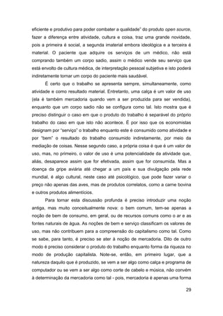 eficiente e produtivo para poder combater a qualidade” do produto open source,
fazer a diferença entre atividade, cultura e coisa, traz uma grande novidade,
pois a primeira é social, a segunda imaterial embora ideológica e a terceira é
material. O paciente que adquire os serviços de um médico, não está
comprando também um corpo sadio, assim o médico vende seu serviço que
está envolto de cultura médica, de interpretação pessoal subjetiva e isto poderá
indiretamente tornar um corpo do paciente mais saudável.
      É certo que o trabalho se apresenta sempre, simultaneamente, como
atividade e como resultado material. Entretanto, uma calça é um valor de uso
(ela é também mercadoria quando vem a ser produzida para ser vendida),
enquanto que um corpo sadio não se configura como tal. Isto mostra que é
preciso distinguir o caso em que o produto do trabalho é separável do próprio
trabalho do caso em que isto não acontece. É por isso que os economistas
designam por “serviço” o trabalho enquanto este é consumido como atividade e
por “bem” o resultado do trabalho consumido indiretamente, por meio da
mediação de coisas. Nesse segundo caso, a própria coisa é que é um valor de
uso, mas, no primeiro, o valor de uso é uma potencialidade da atividade que,
aliás, desaparece assim que for efetivada, assim que for consumida. Mas a
doença da gripe aviária até chegar a um país e sua divulgação pela rede
mundial, é algo cultural, neste caso até psicológico, que pode fazer variar o
preço não apenas das aves, mas de produtos correlatos, como a carne bovina
e outros produtos alimentícios.
      Para tornar esta discussão profunda é preciso introduzir uma noção
antiga, mas muito conceitualmente nova: o bem comum, tem-se apenas a
noção de bem de consumo, em geral, ou de recursos comuns como o ar e as
fontes naturais de água. As noções de bem e serviço classificam os valores de
uso, mas não contribuem para a compreensão do capitalismo como tal. Como
se sabe, para tanto, é preciso se ater à noção de mercadoria. Dito de outro
modo é preciso considerar o produto do trabalho enquanto forma da riqueza no
modo de produção capitalista. Note-se, então, em primeiro lugar, que a
natureza daquilo que é produzido, se vem a ser algo como calça e programa de
computador ou se vem a ser algo como corte de cabelo e música, não convém
à determinação da mercadoria como tal - pois, mercadoria é apenas uma forma

                                                                             29
 