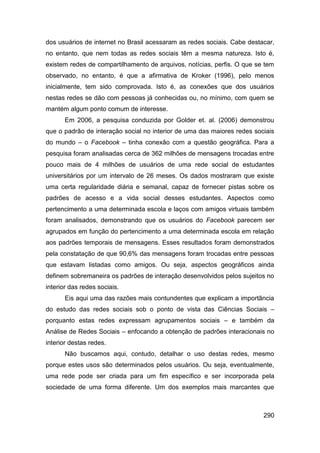 dos usuários de internet no Brasil acessaram as redes sociais. Cabe destacar,
no entanto, que nem todas as redes sociais têm a mesma natureza. Isto é,
existem redes de compartilhamento de arquivos, notícias, perfis. O que se tem
observado, no entanto, é que a afirmativa de Kroker (1996), pelo menos
inicialmente, tem sido comprovada. Isto é, as conexões que dos usuários
nestas redes se dão com pessoas já conhecidas ou, no mínimo, com quem se
mantém algum ponto comum de interesse.
       Em 2006, a pesquisa conduzida por Golder et. al. (2006) demonstrou
que o padrão de interação social no interior de uma das maiores redes sociais
do mundo – o Facebook – tinha conexão com a questão geográfica. Para a
pesquisa foram analisadas cerca de 362 milhões de mensagens trocadas entre
pouco mais de 4 milhões de usuários de uma rede social de estudantes
universitários por um intervalo de 26 meses. Os dados mostraram que existe
uma certa regularidade diária e semanal, capaz de fornecer pistas sobre os
padrões de acesso e a vida social desses estudantes. Aspectos como
pertencimento a uma determinada escola e laços com amigos virtuais também
foram analisados, demonstrando que os usuários do Facebook parecem ser
agrupados em função do pertencimento a uma determinada escola em relação
aos padrões temporais de mensagens. Esses resultados foram demonstrados
pela constatação de que 90,6% das mensagens foram trocadas entre pessoas
que estavam listadas como amigos. Ou seja, aspectos geográficos ainda
definem sobremaneira os padrões de interação desenvolvidos pelos sujeitos no
interior das redes sociais.
       Eis aqui uma das razões mais contundentes que explicam a importância
do estudo das redes sociais sob o ponto de vista das Ciências Sociais –
porquanto estas redes expressam agrupamentos sociais – e também da
Análise de Redes Sociais – enfocando a obtenção de padrões interacionais no
interior destas redes.
       Não buscamos aqui, contudo, detalhar o uso destas redes, mesmo
porque estes usos são determinados pelos usuários. Ou seja, eventualmente,
uma rede pode ser criada para um fim específico e ser incorporada pela
sociedade de uma forma diferente. Um dos exemplos mais marcantes que



                                                                         290
 