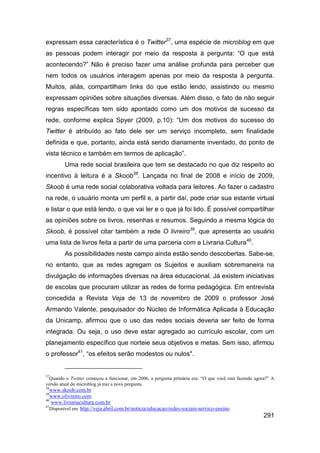 expressam essa característica é o Twitter37, uma espécie de microblog em que
as pessoas podem interagir por meio da resposta à pergunta: “O que está
acontecendo?” Não é preciso fazer uma análise profunda para perceber que
nem todos os usuários interagem apenas por meio da resposta à pergunta.
Muitos, aliás, compartilham links do que estão lendo, assistindo ou mesmo
expressam opiniões sobre situações diversas. Além disso, o fato de não seguir
regras específicas tem sido apontado como um dos motivos de sucesso da
rede, conforme explica Spyer (2009, p.10): “Um dos motivos do sucesso do
Twitter é atribuído ao fato dele ser um serviço incompleto, sem finalidade
definida e que, portanto, ainda está sendo diariamente inventado, do ponto de
vista técnico e também em termos de aplicação”.
         Uma rede social brasileira que tem se destacado no que diz respeito ao
incentivo à leitura é a Skoob38. Lançada no final de 2008 e início de 2009,
Skoob é uma rede social colaborativa voltada para leitores. Ao fazer o cadastro
na rede, o usuário monta um perfil e, a partir daí, pode criar sua estante virtual
e listar o que está lendo, o que vai ler e o que já foi lido. É possível compartilhar
as opiniões sobre os livros, resenhas e resumos. Seguindo a mesma lógica do
Skoob, é possível citar também a rede O livreiro39, que apresenta ao usuário
uma lista de livros feita a partir de uma parceria com a Livraria Cultura40.
         As possibilidades neste campo ainda estão sendo descobertas. Sabe-se,
no entanto, que as redes agregam os Sujeitos e auxiliam sobremaneira na
divulgação de informações diversas na área educacional. Já existem iniciativas
de escolas que procuram utilizar as redes de forma pedagógica. Em entrevista
concedida a Revista Veja de 13 de novembro de 2009 o professor José
Armando Valente, pesquisador do Núcleo de Informática Aplicada à Educação
da Unicamp, afirmou que o uso das redes sociais deveria ser feito de forma
integrada. Ou seja, o uso deve estar agregado ao currículo escolar, com um
planejamento específico que norteie seus objetivos e metas. Sem isso, afirmou
o professor41, “os efeitos serão modestos ou nulos".


37
  Quando o Twitter começou a funcionar, em 2006, a pergunta primária era: “O que você está fazendo agora?” A
versão atual do microblog já traz a nova pergunta.
38
   www.skoob.com.br
39
   www.olivreiro.com
40
   www.livrariacultura.com.br
41
   Disponível em: http://veja.abril.com.br/noticia/educacao/redes-sociais-servico-ensino
                                                                                                       291
 