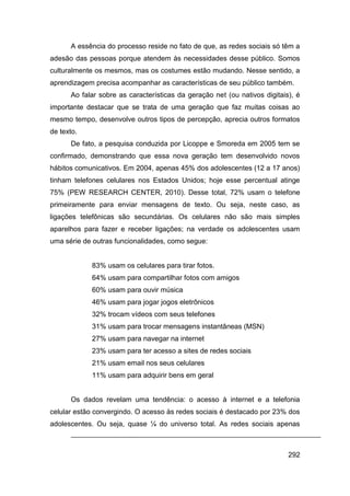 A essência do processo reside no fato de que, as redes sociais só têm a
adesão das pessoas porque atendem às necessidades desse público. Somos
culturalmente os mesmos, mas os costumes estão mudando. Nesse sentido, a
aprendizagem precisa acompanhar as características de seu público também.
      Ao falar sobre as características da geração net (ou nativos digitais), é
importante destacar que se trata de uma geração que faz muitas coisas ao
mesmo tempo, desenvolve outros tipos de percepção, aprecia outros formatos
de texto.
      De fato, a pesquisa conduzida por Licoppe e Smoreda em 2005 tem se
confirmado, demonstrando que essa nova geração tem desenvolvido novos
hábitos comunicativos. Em 2004, apenas 45% dos adolescentes (12 a 17 anos)
tinham telefones celulares nos Estados Unidos; hoje esse percentual atinge
75% (PEW RESEARCH CENTER, 2010). Desse total, 72% usam o telefone
primeiramente para enviar mensagens de texto. Ou seja, neste caso, as
ligações telefônicas são secundárias. Os celulares não são mais simples
aparelhos para fazer e receber ligações; na verdade os adolescentes usam
uma série de outras funcionalidades, como segue:


            83% usam os celulares para tirar fotos.
            64% usam para compartilhar fotos com amigos
            60% usam para ouvir música
            46% usam para jogar jogos eletrônicos
            32% trocam vídeos com seus telefones
            31% usam para trocar mensagens instantâneas (MSN)
            27% usam para navegar na internet
            23% usam para ter acesso a sites de redes sociais
            21% usam email nos seus celulares
            11% usam para adquirir bens em geral


      Os dados revelam uma tendência: o acesso à internet e a telefonia
celular estão convergindo. O acesso às redes sociais é destacado por 23% dos
adolescentes. Ou seja, quase ¼ do universo total. As redes sociais apenas



                                                                           292
 