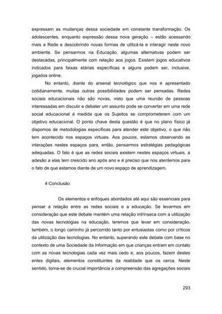 expressam as mudanças dessa sociedade em constante transformação. Os
adolescentes, enquanto expressão dessa nova geração – estão acessando
mais a Rede e descobrindo novas formas de utilizá-la e interagir neste novo
ambiente. Se pensarmos na Educação, algumas alternativas podem ser
destacadas, principalmente com relação aos jogos. Existem jogos educativos
indicados para faixas etárias específicas e alguns podem ser, inclusive,
jogados online.
      No entanto, diante do arsenal tecnológico que nos é apresentado
cotidianamente, muitas outras possibilidades podem ser pensadas. Redes
sociais educacionais não são novas, visto que uma reunião de pessoas
interessadas em discutir e debater um assunto pode se converter em uma rede
social educacional á medida que os Sujeitos se comprometerem com um
objetivo educacional. O ponto chave desta questão é que no plano físico já
dispomos de metodologias específicas para atender este objetivo, o que não
tem acontecido nos espaços virtuais. Aos poucos, estamos observando as
interações nestes espaços para, então, pensarmos estratégias pedagógicas
adequadas. O fato é que as redes sociais existem nestes espaços virtuais, a
adesão a elas tem crescido ano após ano e é preciso que nos atentemos para
o fato de que estamos diante de um novo espaço de aprendizagem.


      4 Conclusão


             Os elementos e enfoques abordados até aqui são essenciais para
pensar a relação entre as redes sociais e a educação. Se levarmos em
consideração que este debate mantém uma relação intrínseca com a utilização
das novas tecnologias na educação, teremos que levar em consideração,
também, o longo caminho já percorrido tanto por entusiastas como por críticos
da utilização das tecnologias. No entanto, superando este debate com base no
contexto de uma Sociedade da Informação em que crianças entram em contato
com as novas tecnologias cada vez mais cedo e, aos poucos, fazem destes
entes digitais, elementos constituintes da realidade que os cerca. Neste
sentido, torna-se de crucial importância a compreensão das agregações sociais



                                                                         293
 