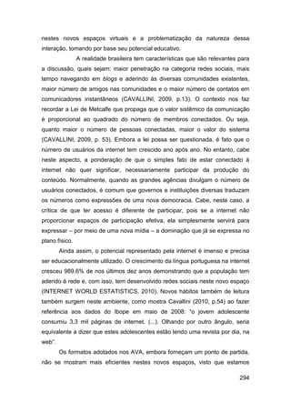 nestes novos espaços virtuais e a problematização da natureza dessa
interação, tomando por base seu potencial educativo.
                A realidade brasileira tem características que são relevantes para
a discussão, quais sejam: maior penetração na categoria redes sociais, mais
tempo navegando em blogs e aderindo às diversas comunidades existentes,
maior número de amigos nas comunidades e o maior número de contatos em
comunicadores instantâneos (CAVALLINI, 2009, p.13). O contexto nos faz
recordar a Lei de Metcalfe que propaga que o valor sistêmico da comunicação
é proporcional ao quadrado do número de membros conectados. Ou seja,
quanto maior o número de pessoas conectadas, maior o valor do sistema
(CAVALLINI, 2009, p. 53). Embora a lei possa ser questionada, é fato que o
número de usuários da internet tem crescido ano após ano. No entanto, cabe
neste aspecto, a ponderação de que o simples fato de estar conectado à
internet não quer significar, necessariamente participar da produção do
conteúdo. Normalmente, quando as grandes agências divulgam o número de
usuários conectados, é comum que governos e instituições diversas traduzam
os números como expressões de uma nova democracia. Cabe, neste caso, a
crítica de que ter acesso é diferente de participar, pois se a internet não
proporcionar espaços de participação efetiva, ela simplesmente servirá para
expressar – por meio de uma nova mídia – a dominação que já se expressa no
plano físico.
        Ainda assim, o potencial representado pela internet é imenso e precisa
ser educacionalmente utilizado. O crescimento da língua portuguesa na internet
cresceu 989,6% de nos últimos dez anos demonstrando que a população tem
aderido à rede e, com isso, tem desenvolvido redes sociais neste novo espaço
(INTERNET WORLD ESTATISTICS, 2010). Novos hábitos também de leitura
também surgem neste ambiente, como mostra Cavallini (2010, p.54) ao fazer
referência aos dados do Ibope em maio de 2008: “o jovem adolescente
consumiu 3,3 mil páginas de internet. (...). Olhando por outro ângulo, seria
equivalente a dizer que estes adolescentes estão lendo uma revista por dia, na
web”.
        Os formatos adotados nos AVA, embora forneçam um ponto de partida,
não se mostram mais eficientes nestes novos espaços, visto que estamos

                                                                              294
 