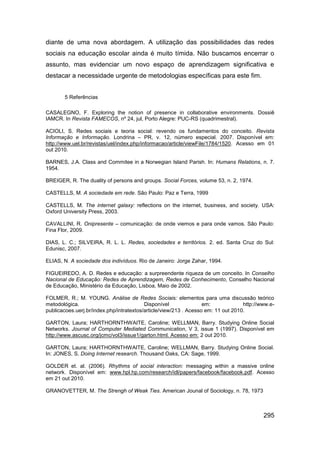 diante de uma nova abordagem. A utilização das possibilidades das redes
sociais na educação escolar ainda é muito tímida. Não buscamos encerrar o
assunto, mas evidenciar um novo espaço de aprendizagem significativa e
destacar a necessidade urgente de metodologias específicas para este fim.


       5 Referências

CASALEGNO, F. Exploring the notion of presence in collaborative environments. Dossiê
IAMCR. In Revista FAMECOS, nº 24, jul, Porto Alegre: PUC-RS (quadrimestral).

ACIOLI, S. Redes sociais e teoria social: revendo os fundamentos do conceito. Revista
Informação e Informação. Londrina – PR, v. 12, número especial. 2007. Disponível em:
http://www.uel.br/revistas/uel/index.php/informacao/article/viewFile/1784/1520. Acesso em 01
out 2010.

BARNES, J.A. Class and Commitee in a Norwegian Island Parish. In: Humans Relations, n. 7.
1954.

BREIGER, R. The duality of persons and groups. Social Forces, volume 53, n. 2, 1974.

CASTELLS, M. A sociedade em rede. São Paulo: Paz e Terra, 1999

CASTELLS, M. The internet galaxy: reflections on the internet, business, and society. USA:
Oxford University Press, 2003.

CAVALLINI, R. Onipresente – comunicação: de onde viemos e para onde vamos. São Paulo:
Fina Flor, 2009.

DIAS, L. C.; SILVEIRA, R. L. L. Redes, sociedades e territórios. 2. ed. Santa Cruz do Sul:
Edunisc, 2007.

ELIAS, N. A sociedade dos indivíduos. Rio de Janeiro: Jorge Zahar, 1994.

FIGUEIREDO, A. D. Redes e educação: a surpreendente riqueza de um conceito. In Conselho
Nacional de Educação: Redes de Aprendizagem, Redes de Conhecimento, Conselho Nacional
de Educação, Ministério da Educação, Lisboa, Maio de 2002.

FOLMER, R.; M. YOUNG. Análise de Redes Sociais: elementos para uma discussão teórico
metodológica.                             Disponível               em:             http://www.e-
publicacoes.uerj.br/index.php/intratextos/article/view/213 . Acesso em: 11 out 2010.

GARTON, Laura; HARTHORNTHWAITE, Caroline; WELLMAN, Barry. Studying Online Social
Networks. Journal of Computer Mediated Communication, V 3, issue 1 (1997). Disponível em
http://www.ascusc.org/jcmc/vol3/issue1/garton.html. Acesso em: 2 out 2010.

GARTON, Laura; HARTHORNTHWAITE, Caroline; WELLMAN, Barry. Studying Online Social.
In: JONES, S. Doing Internet research. Thousand Oaks, CA: Sage, 1999.

GOLDER et. al. (2006). Rhythms of social interaction: messaging within a massive online
network. Disponível em: www.hpl.hp.com/research/idl/papers/facebook/facebook.pdf. Acesso
em 21 out 2010.

GRANOVETTER, M. The Strengh of Weak Ties. American Jounal of Sociology, n. 78, 1973



                                                                                           295
 
