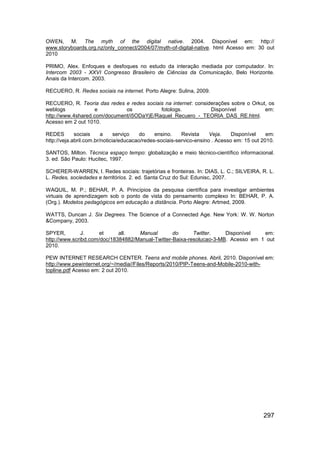 OWEN, M. The myth of the digital native. 2004. Disponível em: http://
www.storyboards.org.nz/only_connect/2004/07/myth-of-digital-native. html Acesso em: 30 out
2010

PRIMO, Alex. Enfoques e desfoques no estudo da interação mediada por computador. In:
Intercom 2003 - XXVI Congresso Brasileiro de Ciências da Comunicação, Belo Horizonte.
Anais da Intercom. 2003.

RECUERO, R. Redes sociais na internet. Porto Alegre: Sulina, 2009.

RECUERO, R. Teoria das redes e redes sociais na internet: considerações sobre o Orkut, os
weblogs             e         os           fotologs.            Disponível           em:
http://www.4shared.com/document/i5ODaYjE/Raquel_Recuero_-_TEORIA_DAS_RE.html.
Acesso em 2 out 1010.

REDES        sociais     a     serviço   do    ensino.    Revista     Veja.    Disponível    em:
http://veja.abril.com.br/noticia/educacao/redes-sociais-servico-ensino . Acesso em: 15 out 2010.

SANTOS, Milton. Técnica espaço tempo: globalização e meio técnico-científico informacional.
3. ed. São Paulo: Hucitec, 1997.

SCHERER-WARREN, I. Redes sociais: trajetórias e fronteiras. In: DIAS, L. C.; SILVEIRA, R. L.
L. Redes, sociedades e territórios. 2. ed. Santa Cruz do Sul: Edunisc, 2007.

WAQUIL, M. P.; BEHAR, P. A. Princípios da pesquisa científica para investigar ambientes
virtuais de aprendizagem sob o ponto de vista do pensamento complexo In: BEHAR, P. A.
(Org.). Modelos pedagógicos em educação a distância. Porto Alegre: Artmed, 2009.

WATTS, Duncan J. Six Degrees. The Science of a Connected Age. New York: W. W. Norton
&Company, 2003.

SPYER,         J.     et     all.   Manual        do      Twitter.    Disponível   em:
http://www.scribd.com/doc/18384882/Manual-Twitter-Baixa-resolucao-3-MB. Acesso em 1 out
2010.

PEW INTERNET RESEARCH CENTER. Teens and mobile phones. Abril, 2010. Disponível em:
http://www.pewinternet.org/~/media//Files/Reports/2010/PIP-Teens-and-Mobile-2010-with-
topline.pdf Acesso em: 2 out 2010.




                                                                                           297
 