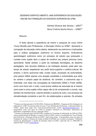 DESENHO DIDÁTICO ABERTO: UMA EXPERIÊNCIA DE EDUCAÇÃO
         ONLINE NA FORMAÇÃO DO DOCENTE SUPERIOR NA UFBA


                                                 Edméa Oliveira dos Santos - UERJ42
                                                Nicia Cristina Rocha Riccio – UFBA43


        Resumo


        O texto aborda a experiência de ensino e pesquisa do curso online
“Curso Moodle para Professores: a Educação Online na UFBA”. Apresenta a
concepção de educação online aberta, destacando sua estrutura e implicações
para a prática pedagógica autônoma no Ensino Superior. Entendemos
aprendizagem autônoma como um processo de estudo que pressupõe o
cursista como sujeito ativo e capaz de construir seu próprio percurso como
aprendente. Neste sentido, a partir da mediação tecnológica, do desenho
pedagógico, dos recursos didáticos e da mediação docente, pode gerir seu
tempo de estudo respeitando seu perfil sócio-cognitivo e político-cultural. No
entanto, o termo autonomia está, muitas vezes, esvaziado de profundidade,
pois parece refletir apenas uma atuação autodidata e individualista que retira
do cenário o próprio papel da docência. Ao contrário, a autonomia aqui é
entendida, com base nas concepções de Castoriadis (2000) e Freire (2006),
como uma troca com o outro, numa busca coletiva de assunção de si mesmo
como autor e como sujeito crítico capaz não só de compreender o mundo, mas
também de transformá-lo, visando também a autoria do outro, num processo de
retroalimetação constante e sem fim, de colaborações e autorias. Os achados


42
   Doutora em Educação pela FACED/UFBA. Professora do PROPED – Programa de Pós-Graduação em
Educação da UERJ. Foi docente online do curso “Curso Moodle para Professores: a Educação Online na
UFBA”, objeto deste artigo. Site: www.docenciaonline.pro.br, e-mail: edmeabaiana@gmail.com. A
pesquisadora conta com apoio do CNPq na pesquisa “Docência na cibercultura: laboratórios de
Informática, computadores móveis e educação online”.
43
   Doutora em Educação pela FACED/UFBA. Analista de Tecnologia da Informação do CPD da UFBA.
Atua na administração do Moodle e no apoio à EAD na UFBA. Autora e coordenadora do “Curso Moodle
para Professores: a Educação Online na UFBA”, objeto deste artigo. A pesquisadora conta com apoio da
Fundação de Amparo à Pesquisa do Estado da Bahia (FAPESB) com o projeto de pesquisa “Ambientes
Virtuais de Aprendizagem: o desafio da formação online na UFBA”, aprovado sob o n. 9066/2007 no
Edital 05/2007. E-mail: nicia@ufba.br.
                                                                                               298
 