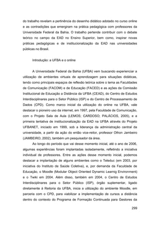 do trabalho revelam a pertinência do desenho didático adotado no curso online
e as contradições que emergiram na prática pedagógica com professores da
Universidade Federal da Bahia. O trabalho pertende contribuir com o debate
teórico no campo da EAD no Ensino Superior, bem como, inspirar novas
práticas pedagógicas e de institucionalização da EAD nas universidades
públicas no Brasil.


      Introdução: a UFBA e o online


      A Universidade Federal da Bahia (UFBA) vem buscando experienciar a
utilização de ambientes virtuais de aprendizagem para situações didáticas,
tendo como principais espaços de reflexão teórica sobre o tema as Faculdades
de Comunicação (FACOM) e de Educação (FACED) e as ações da Comissão
Institucional de Educação a Distância da UFBA (CEAD), do Centro de Estudos
Interdisciplinares para o Setor Público (ISP) e do Centro de Processamento de
Dados (CPD). Como marco inicial da utilização do online na UFBA, vale
destacar o pioneiro uso da internet, em 1997, pela Faculdade de Comunicação,
com o Projeto Sala de Aula (LEMOS; CARDOSO; PALÁCIOS, 2005), e a
primeira tentativa de institucionalização da EAD na UFBA através do Projeto
UFBANET, iniciado em 1999, sob a liderança da administração central da
universidade, a partir da ação do então vice-reitor, professor Othon Jambeiro
(JAMBEIRO, 2002), também um pesquisador da área.
      Ao longo do período que vai desse momento inicial, até o ano de 2006,
algumas experiências foram implantadas isoladamente, refletindo a iniciativa
individual de professores. Entre as ações desse momento inicial, podemos
destacar a implantação de alguns ambientes como o Teleduc (em 2003, por
iniciativa do Instituto de Saúde Coletiva), e, por demanda da Faculdade de
Educação, o Moodle (Modular Object Oriented Dynamic Learnig Environment)
e o Twiki em 2004. Além disso, também em 2004, o Centro de Estudos
Interdisciplinares para o Setor Público (ISP), órgão suplementar, ligado
diretamente à Reitoria da UFBA, inicia a utilização do ambiente Moodle, em
parceria com o CPD, para viabilizar a implementação de cursos a distância
dentro do contexto do Programa de Formação Continuada para Gestores da

                                                                         299
 
