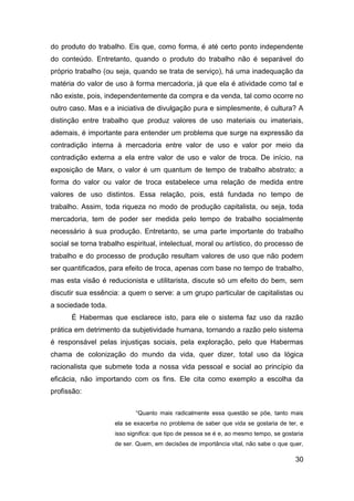 do produto do trabalho. Eis que, como forma, é até certo ponto independente
do conteúdo. Entretanto, quando o produto do trabalho não é separável do
próprio trabalho (ou seja, quando se trata de serviço), há uma inadequação da
matéria do valor de uso à forma mercadoria, já que ela é atividade como tal e
não existe, pois, independentemente da compra e da venda, tal como ocorre no
outro caso. Mas e a iniciativa de divulgação pura e simplesmente, é cultura? A
distinção entre trabalho que produz valores de uso materiais ou imateriais,
ademais, é importante para entender um problema que surge na expressão da
contradição interna à mercadoria entre valor de uso e valor por meio da
contradição externa a ela entre valor de uso e valor de troca. De início, na
exposição de Marx, o valor é um quantum de tempo de trabalho abstrato; a
forma do valor ou valor de troca estabelece uma relação de medida entre
valores de uso distintos. Essa relação, pois, está fundada no tempo de
trabalho. Assim, toda riqueza no modo de produção capitalista, ou seja, toda
mercadoria, tem de poder ser medida pelo tempo de trabalho socialmente
necessário à sua produção. Entretanto, se uma parte importante do trabalho
social se torna trabalho espiritual, intelectual, moral ou artístico, do processo de
trabalho e do processo de produção resultam valores de uso que não podem
ser quantificados, para efeito de troca, apenas com base no tempo de trabalho,
mas esta visão é reducionista e utilitarista, discute só um efeito do bem, sem
discutir sua essência: a quem o serve: a um grupo particular de capitalistas ou
a sociedade toda.
      É Habermas que esclarece isto, para ele o sistema faz uso da razão
prática em detrimento da subjetividade humana, tornando a razão pelo sistema
é responsável pelas injustiças sociais, pela exploração, pelo que Habermas
chama de colonização do mundo da vida, quer dizer, total uso da lógica
racionalista que submete toda a nossa vida pessoal e social ao princípio da
eficácia, não importando com os fins. Ele cita como exemplo a escolha da
profissão:


                            “Quanto mais radicalmente essa questão se põe, tanto mais
                     ela se exacerba no problema de saber que vida se gostaria de ter, e
                     isso significa: que tipo de pessoa se é e, ao mesmo tempo, se gostaria
                     de ser. Quem, em decisões de importância vital, não sabe o que quer,

                                                                                        30
 