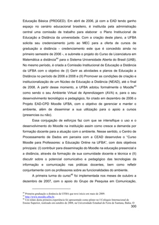 Educação Básica (PROGED). Em abril de 2006, já com a EAD tendo ganho
espaço no cenário educacional brasileiro, é instituída pela administração
central uma comissão de trabalho para elaborar o Plano Institucional de
Educação a Distância da universidade. Com a criação deste plano, a UFBA
solicita seu credenciamento junto ao MEC para a oferta de cursos de
graduação a distância - credenciamento este que é concedido ainda no
primeiro semestre de 2006 -, e submete o projeto do Curso de Licenciatura em
Matemática a distância44 para o Sistema Universidade Aberta do Brasil (UAB).
No mesmo período, é criada a Comissão Institucional de Educação a Distância
da UFBA com o objetivo de (I) Gerir as atividades e planos de Educação a
Distância no período de 2006 a 2008 e (II) Promover as condições de criação e
institucionalização de um Núcleo de Educação a Distância (NEAD), até o final
de 2008. A partir desse momento, a UFBA adotou formalmente o Moodle 45
como sendo o seu Ambiente Virtual de Aprendizagem (AVA) e, para o seu
desenvolvimento tecnológico e pedagógico, foi criado em dezembro de 2006 o
Projeto EAD-CPD Moodle UFBA, com o objetivo de gerenciar e manter o
ambiente, além de disseminar a sua utilização para o apoio a cursos
(presencias ou não).
        Essa conjugação de esforços faz com que se intensifique o uso e o
desenvolvimento do Moodle na instituição assim como cresce a demanda por
formação docente para a atuação com o ambiente. Nesse sentido, o Centro de
Processamento de Dados em parceira com a CEAD desenvolve o “Curso
Moodle para Professores: a Educação Online na UFBA”, com dois objetivos
principais: (I) contribuir para disseminação do Moodle na educação presencial e
a distância, através da formação de sua comunidade docente e técnica e (II)
discutir sobre o potencial comunicativo e pedagógico das tecnologias da
informação e comunicação nas práticas docentes, bem como refletir
conjuntamente com os professores sobre as funcionalidades do ambiente.
        A primeira turma do curso46 foi implementada nos meses de outubro a
dezembro de 2007, com o apoio do Grupo de Pesquisa em Comunicação,


44
   Primeira graduação a distância da UFBA que teve início em maio de 2009.
45
   http://www.moodle.ufba.br.
46
   Um relato desta primeira experiência foi apresentado como pôster no I Colóquio Internacional de
Ensino Superior, realizado em outubro de 2008, na Universidade Estadual de Feira de Santana, Bahia. O
                                                                                                 300
 
