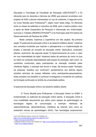 Educação e Tecnologia da Faculdade de Educação (GEC/FACED 47) e foi
oferecida para os docentes e técnicos da UFBA que estavam envolvidos com
projetos de EAD e demais interessados no uso do ambiente. A segunda turma
do Curso Moodle para Professores48, objeto maior deste artigo, foi oferecida
entre os meses de setembro a novembro de 2008, para o mesmo público, teve
o apoio da Rede Cooperativa de Pesquisa e Intervenção em (In)formação,
Currículo e Trabalho (REDPECT/FACED49) e foi financiado pela Pró-reitoria de
Desenvolvimento de Pessoas da UFBA.
        Neste contexto, trazemos a experiência em três seções. Na primeira
seção “O potencial da educação online e do desenho didático aberto”, tratamos
dos conceitos fundantes que inspiram o planejamento e a implementação do
projeto, a exemplo do conceito de educação online, cibercultura, conteúdos
abertos, autonomia. Na segunda seção “O desenvolvimento do curso: o caso
em sua materialidade da ação” trazemos dados da estrutura do curso no que
se refere ao conteúdo disponibilizado pela equipe de produção, bem como, os
conteúdos construídos pelos participantes na interação mediada pelas
interfaces digitais, a exemplo dos fóruns e chats. Na terceira seção “Achados
da pesquisa: desafios que continuam” apresentamos aos leitores alguns
achados advindos de nossas reflexões como participantes-pesquisadores.
Estes achados nos desafiam a continuar investigando e investindo em políticas
de formação continuada no âmbito da universidade pública.


O potencial da educação online e do desenho didático aberto


          O “Curso Moodle para Professores: a Educação Online na UFBA” é
fundamentado no potencial da educação online aberta. A educação online é
uma modalidade educacional que utiliza como espaço de aprendizagem as
tecnologias       digitais     de      comunicação,         a     exemplo:        interfaces       de
videoconferências, teleconferências, interfaces da Internet, bem como os
ambientes virtuais de aprendizagem (AVA). Tais tecnologias proporcionam

curso está disponível para o acesso de visitantes em:
http://www.moodle.ufba.br/course/view.php?id=1212.
47
   http://www.gec.faced.ufba.br.
48
   Disponível para o acesso de visitantes em: http://www.moodle.ufba.br/course/view.php?id=8925.
49
   http://www.redpect.ufba.br).
                                                                                                   301
 