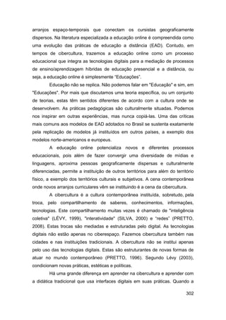 arranjos espaço-temporais que conectam os cursistas geograficamente
dispersos. Na literatura especializada a educação online é compreendida como
uma evolução das práticas de educação a distância (EAD). Contudo, em
tempos de cibercultura, trazemos a educação online como um processo
educacional que integra as tecnologias digitais para a mediação de processos
de ensino/aprendizagem híbridas de educação presencial e a distância, ou
seja, a educação online é simplesmente “Educações”.
        Educação não se replica. Não podemos falar em "Educação" e sim, em
"Educações". Por mais que discutamos uma teoria específica, ou um conjunto
de teorias, estas têm sentidos diferentes de acordo com a cultura onde se
desenvolvem. As práticas pedagógicas são culturalmente situadas. Podemos
nos inspirar em outras experiências, mas nunca copiá-las. Uma das críticas
mais comuns aos modelos de EAD adotados no Brasil se sustenta exatamente
pela replicação de modelos já instituídos em outros países, a exemplo dos
modelos norte-americanos e europeus.
        A educação online potencializa novos e diferentes processos
educacionais, pois além de fazer convergir uma diversidade de mídias e
linguagens, aproxima pessoas geograficamente dispersas e culturalmente
diferenciadas, permite a instituição de outros territórios para além do território
físico, a exemplo dos territórios culturais e subjetivos. A cena contemporânea
onde novos arranjos curriculares vêm se instituindo é a cena da cibercultura.
        A cibercultura é a cultura contemporânea instituída, sobretudo, pela
troca, pelo compartilhamento de saberes, conhecimentos, informações,
tecnologias. Este compartilhamento muitas vezes é chamado de "inteligência
coletiva" (LÉVY, 1999), "interatividade" (SILVA, 2000) e “redes” (PRETTO,
2008). Estas trocas são mediadas e estruturadas pelo digital. As tecnologias
digitais não estão apenas no ciberespaço. Fazemos cibercultura também nas
cidades e nas instituições tradicionais. A cibercultura não se institui apenas
pelo uso das tecnologias digitais. Estas são estruturantes de novas formas de
atuar no mundo contemporâneo (PRETTO, 1996). Segundo Lévy (2003),
condicionam novas práticas, estéticas e políticas.
        Há uma grande diferença em aprender na cibercultura e aprender com
a didática tradicional que usa interfaces digitais em suas práticas. Quando a

                                                                              302
 