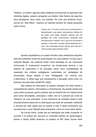 "didática”, ou melhor, algumas ações didáticas convencionais se apropriam das
interfaces digitais, acabam carregando sua história. Esta história não joga fora
seus paradigmas, seus rituais, sua tradição. Por mais que tentemos inovar,
caímos em “atos falhos”. Vejamos um exemplo extraído de nossas pesquisas
sobre o tema:
                                  "Vamos usar 5 minutos iniciais para os cumprimentos e
                                  apresentações. Logo depois, começaremos o debate. Se
                                  por acaso você chegar atrasado, pedimos que, por
                                  gentileza, não insira cumprimentos individuais para
                                  não desordenar o debate. Leia o que já foi conversado e
                                  participe. O chat terá a duração aproximadamente de 1
                                  hora. Tais orientações servem apenas para tirarmos o
                                  maior proveito deste momento online.”


        Quando arquitetamos um projeto formativo para professores lançarem
mão dos ambientes virtuais de aprendizagem em suas práticas, no caso aqui o
ambiente Moodle, não podemos limitar nossa estratégia ao uso meramente
instrumental. É fundamental investirmos nos fundamentos teóricos e nas
práticas da cibercultura e da educação online como possibilidades de
superação das práticas pedagógicas sustentadas por pedagogias de
transmissão.    Nosso   desafio    é   criar   "Pedagogias"       em      sintonia   com
a cibercultura. É desse lugar que conceituamos a educação online como um
fenômeno da cibercultura (SANTOS, 2005).
        Nas práticas da cibercultura os sujeitos interagem em rede criando e
compartilhando saberes, informações e conhecimentos. Na grande maioria dos
casos estes processos, geram produtos que se transformam em matéria-prima
para novas articulações, produções e redes. Isto só é possível por conta da
“abertura” de suas produções. O que chamamos de conteúdo aberto é todo
processo/produto disponível no ciberespaço que pode ser acessado, reutilizado
e recriado por cada sujeito que se conecta à rede. É deste fundamento que
conceituamos o curso “Moodle para professores” como um curso online aberto.
        No mundo inteiro, muitas são as instituições que estão investindo no
conceito e na prática dos recursos ou conteúdos abertos de aprendizagem.
Santos e Okada (2006) destacam os projetos do MIT Open Course Ware


                                                                                     303
 