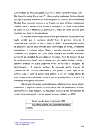 (Universidade de Massachussetts, EUA50) e a Open Content Iniciative (OCI –
The Open University, Reino Unido51). Os exemplos citados por Santos e Okada
(2006) são projetos referentes ao ensino superior no contexto de Universidades
Abertas. Este conceito começa a ser tratado no atual contexto educacional
brasileiro, devido, dentre outros fatores, à emergência da Universidade Aberta
do Brasil. O curso “Moodle para professores”, inspira-se neste contexto para
arquitetar seu desenho didático aberto.
             O conceito de educação online aberta que trazermos aqui parte de um
duplo sentido que o “conteúdo aberto” traz. O primeiro refere-se à
disponibilização imediata de todo o desenho didático arquitetado pela equipe
de produção, equipe esta formada pela coordenação do curso, professores
especialistas e docentes online. Deste o primeiro momento, os cursistas
conhecem toda proposta do curso tendo liberdade de atuarem habitando
livremente as situações de aprendizagem propostas. Além de atuarem no que
foi previamente arquitetado pela equipe de produção, podem também co-criar o
desenho didático do curso propondo novas discussões e situações de
aprendizagem.              O segundo sentido, de conteúdo aberto, trata-se da
possibilidade de continuar acessando e participando do curso após o seu
término. Aqui o curso já ganha novo sentido, o de um espaço aberto de
aprendizagem que continua em potência vivo se auto-organizando a partir dos
interesses dos sujeitos envolvidos.
             Os demais internautas, não matriculados oficialmente no curso, podem
acessá-lo a qualquer momento, podendo lançar mão de seu desenho didático,
acompanhando, caso desejem, as discussões travadas pelos participantes do
projeto. Vejamos a seguir o link de acesso ao curso ofertado em 2008:


                             Curso Moodle para professores 2008
                             http://www.moodle.ufba.br/course/view.php?i
                    d=8925




50
     http://ocw.mit.edu/index.html.
51
     http://oci.open.ac.uk.
                                                                             304
 