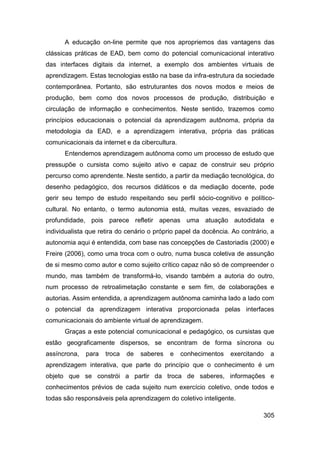 A educação on-line permite que nos apropriemos das vantagens das
clássicas práticas de EAD, bem como do potencial comunicacional interativo
das interfaces digitais da internet, a exemplo dos ambientes virtuais de
aprendizagem. Estas tecnologias estão na base da infra-estrutura da sociedade
contemporânea. Portanto, são estruturantes dos novos modos e meios de
produção, bem como dos novos processos de produção, distribuição e
circulação de informação e conhecimentos. Neste sentido, trazemos como
princípios educacionais o potencial da aprendizagem autônoma, própria da
metodologia da EAD, e a aprendizagem interativa, própria das práticas
comunicacionais da internet e da cibercultura.
      Entendemos aprendizagem autônoma como um processo de estudo que
pressupõe o cursista como sujeito ativo e capaz de construir seu próprio
percurso como aprendente. Neste sentido, a partir da mediação tecnológica, do
desenho pedagógico, dos recursos didáticos e da mediação docente, pode
gerir seu tempo de estudo respeitando seu perfil sócio-cognitivo e político-
cultural. No entanto, o termo autonomia está, muitas vezes, esvaziado de
profundidade, pois parece refletir apenas uma atuação autodidata e
individualista que retira do cenário o próprio papel da docência. Ao contrário, a
autonomia aqui é entendida, com base nas concepções de Castoriadis (2000) e
Freire (2006), como uma troca com o outro, numa busca coletiva de assunção
de si mesmo como autor e como sujeito crítico capaz não só de compreender o
mundo, mas também de transformá-lo, visando também a autoria do outro,
num processo de retroalimetação constante e sem fim, de colaborações e
autorias. Assim entendida, a aprendizagem autônoma caminha lado a lado com
o potencial da aprendizagem interativa proporcionada pelas interfaces
comunicacionais do ambiente virtual de aprendizagem.
      Graças a este potencial comunicacional e pedagógico, os cursistas que
estão geograficamente dispersos, se encontram de forma síncrona ou
assíncrona,   para   troca   de   saberes   e    conhecimentos   exercitando   a
aprendizagem interativa, que parte do princípio que o conhecimento é um
objeto que se constrói a partir da troca de saberes, informações e
conhecimentos prévios de cada sujeito num exercício coletivo, onde todos e
todas são responsáveis pela aprendizagem do coletivo inteligente.

                                                                             305
 