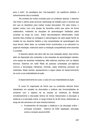 para o todo", do paradigma dos “pré-requisitos”, da seqüência didática, o
estranhamento não é novidade.
       No contexto de muitos cursistas para um professor apenas, o desenho
não linear e aberto pode provocar sobrecarga de trabalho para o docente que
tem que se desdobrar para mediar muitas discussões. Por este motivo, o
projeto contou com uma equipe de docentes online que atuou de forma
colaborativa, mediando as situações de aprendizagem habitadas pelos
cursistas ao longo do curso. Estes são paradigmas diferenciados. Cada
docente deve analisar as vantagens e desvantagens de cada opção frente ao
modelo do seu desenho didático e das necessidades de aprendizagem dos
seus alunos. Além disso, os cursistas foram incentivados a se colocarem no
papel da mediação, instituindo assim a mediação compartilhada entre docentes
e cursistas.
      O desenho aberto não abre mão de uma mediação atenta. Aqui temos,
além da disposição dos conteúdos e das situações de aprendizagem abertos,
uma equipe de docentes mediadores. Não estamos sozinhos com os objetos
técnicos. Estamos em rede! Rede de pessoas conectadas por objetivos
comuns e tecnologias interativas. Contudo, estas dinâmicas precisam ser
instituídas. Neste sentido, apresentamos a seguir dados do desenvolvimento
do curso e sua materialidade da ação.


      O desenvolvimento do curso: o caso em sua materialidade da ação


      O curso foi organizado de forma que os conteúdos teóricos foram
trabalhados em paralelo às discussões e práticas das funcionalidades do
ambiente       com   o   objetivo   de   se   estudar   as   interfaces do   Moodle
simultaneamente à discussão teórica de temas relacionados à educação a
distância e à educação online. A carga horária foi de 60 horas, distribuídas ao
longo de oito semanas e em seis módulos teóricos:
               Fundamentos de educação a distância e da educação online –
                principais conceitos;    histórico da EAD; legislação; educação
                online e contexto atual da EAD.



                                                                                307
 