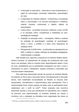    A educação na cibercultura – cibercultura e suas características; o
                    papel da comunicação; construção colaborativa; aprendizagem
                    em rede.
                   A elaboração de materiais didáticos - fundamentos e concepções
                    sobre a comunicação e os recursos tecnológicos e midiáticos;
                    material       impresso,        audiovisuais        e    digitais;      objetos   de
                    aprendizagem.
                   Tutoria online – os desafios de educar a distância; o tutor na EAD
                    e na educação online; competências e habilidades do tutor;
                    estratégias de mediação.
                   Avaliação na educação online – concepções, critérios e práticas
                    de avaliação de aprendizagem; avaliação de aprendizagem
                    online; o fórum, o portfólio e o diário como dispositivos de
                    avaliação online.
                   Planejamento na EAD online – as dimensões do planejamento em
                    EAD; a análise e o design; definição de estratégias pedagógicas;
                    implementação e avaliação.
           Vale ressaltar que, seguindo a proposta de um desenho didático aberto,
embora houvesse um planejamento de atuação dos professores para cada
tema a ser abordado, todos os módulos foram disponibilizados desde o início
do curso, possibilitando que os participantes navegassem por todo o curso e
priorizassem se assim o desejassem, aqueles conteúdos e discussões que
mais lhes fossem interessantes.
           Para cada tema apresentado através de recursos do ambiente Moodle,
foi proposto um fórum para a discussão teórica. Simultaneamente à discussão
teórica, eram trabalhadas funcionalidades do Moodle; os recursos eram
apresentados, exemplificados e experimentados pelos participantes. Para a
experimentação foram criados espaços de testes onde os participantes foram
cadastrados com o perfil de tutor52. Foram propostos dois encontros
presenciais durante o curso que aconteceram em laboratórios com o objetivo
de promover uma experimentação no ambiente assistida por tutores e
monitores, com a realização de atividades como organização dos boxes na

52
     Perfil que, no ambiente Moodle, permite a edição e criação de recursos e atividades.
                                                                                                      308
 