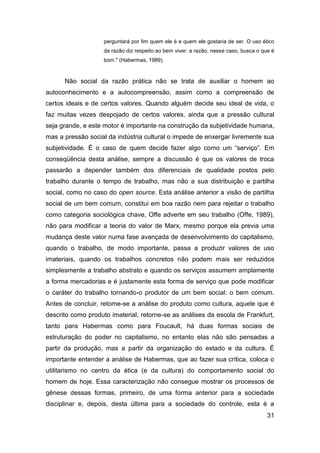 perguntará por fim quem ele é e quem ele gostaria de ser. O uso ético
                    da razão diz respeito ao bem viver: a razão, nesse caso, busca o que é
                    bom." (Habermas, 1989).



      Não social da razão prática não se trata de auxiliar o homem ao
autoconhecimento e a autocompreensão, assim como a compreensão de
certos ideais e de certos valores. Quando alguém decide seu ideal de vida, o
faz muitas vezes despojado de certos valores, ainda que a pressão cultural
seja grande, e este motor é importante na construção da subjetividade humana,
mas a pressão social da indústria cultural o impede de enxergar livremente sua
subjetividade. É o caso de quem decide fazer algo como um “serviço”. Em
conseqüência desta análise, sempre a discussão é que os valores de troca
passarão a depender também dos diferenciais de qualidade postos pelo
trabalho durante o tempo de trabalho, mas não a sua distribuição e partilha
social, como no caso do open source. Esta análise anterior a visão de partilha
social de um bem comum, constitui em boa razão nem para rejeitar o trabalho
como categoria sociológica chave, Offe adverte em seu trabalho (Offe, 1989),
não para modificar a teoria do valor de Marx, mesmo porque ela previa uma
mudança deste valor numa fase avançada de desenvolvimento do capitalismo,
quando o trabalho, de modo importante, passa a produzir valores de uso
imateriais, quando os trabalhos concretos não podem mais ser reduzidos
simplesmente a trabalho abstrato e quando os serviços assumem amplamente
a forma mercadorias e é justamente esta forma de serviço que pode modificar
o caráter do trabalho tornando-o produtor de um bem social: o bem comum.
Antes de concluir, retome-se a análise do produto como cultura, aquele que é
descrito como produto imaterial, retorne-se as análises da escola de Frankfurt,
tanto para Habermas como para Foucault, há duas formas sociais de
estruturação do poder no capitalismo, no entanto elas não são pensadas a
partir da produção, mas a partir da organização do estado e da cultura. É
importante entender a análise de Habermas, que ao fazer sua crítica, coloca o
utilitarismo no centro da ética (e da cultura) do comportamento social do
homem de hoje. Essa caracterização não consegue mostrar os processos de
gênese dessas formas, primeiro, de uma forma anterior para a sociedade
disciplinar e, depois, desta última para a sociedade do controle, esta é a
                                                                                       31
 