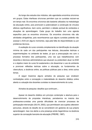 Ao longo dos estudos dos módulos, são agendados encontros síncronos
em grupos. Estas interfaces síncronas permitem que os cursistas reúnam-se
em tempo real. Os encontros síncronos são bastante utilizados na metodologia
da educação online, pois promovem e potencializam a construção de vínculos
afetivos significativos, bem como, permitem o debate pontual de conteúdos e
situações de aprendizagem. Cada grupo de trabalho tem uma agenda
específica para os encontros síncronos. Os encontros síncronos não são
atividades obrigatórias, pois reconhecemos que alguns cursistas poderão não
acessar o AVA em alguns momentos, seja pela falta de disponibilidade ou por
problemas técnicos.
      A avaliação do curso consistiu simplesmente na identificação da atuação
mínima de cada um dos participantes nas leituras, discussões teóricas e
experimentações no ambiente de testes, já que a preocupação era com o
processo formativo dos participantes, uma vez que trabalhávamos com
docentes e técnicos administrativos que atuavam ou pretendiam atuar na EAD
e o objetivo maior do curso foi exatamente o de disseminar o uso do ambiente
e promover reflexões teóricas sobre a educação, os fundamentos da
cibercultura, a docência online, as políticas públicas para a área, entre outros
temas.
      A seguir trazemos alguns achados da pesquisa que sinalizam
contradições entre a concepção e materialidade do desenho didático online
aberto e a atuação dos docentes cursistas no desenvolvimento do curso.


      Achados da pesquisa: desafios que continuam...


      Apesar do desenho didático em princípio contemplar a abertura para o
desenvolvimento de propostas interativas, percebemos na maioria dos
professores-cursistas uma grande dificuldade de vivenciar processos de
participação-intervenção (SILVA, 2002), que permitissem aos sujeitos alterarem
percursos, através do desafio de se converterem em gestores de sua própria
aprendizagem. Isso nos alerta a uma presença ainda hegemônica na docência
superior da concepção bancária de educação (FREIRE, 1987).

                                                                            310
 