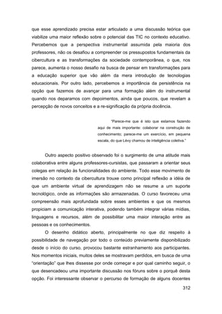 que esse aprendizado precisa estar articulado a uma discussão teórica que
viabilize uma maior reflexão sobre o potencial das TIC no contexto educativo.
Percebemos que a perspectiva instrumental assumida pela maioria dos
professores, não os desafiou a compreender os pressupostos fundamentais da
cibercultura e as transformações da sociedade contemporânea, o que, nos
parece, aumenta o nosso desafio na busca de pensar em transformações para
a educação superior que vão além da mera introdução de tecnologias
educacionais. Por outro lado, percebemos a importância da persistência na
opção que fazemos de avançar para uma formação além do instrumental
quando nos deparamos com depoimentos, ainda que poucos, que revelam a
percepção de novos conceitos e a re-significação da própria docência.


                                       “Parece-me que é isto que estamos fazendo
                                aqui de mais importante: colaborar na construção de
                                conhecimento; parece-me um exercício, em pequena
                                escala, do que Lèvy chamou de inteligência coletiva.”



      Outro aspecto positivo observado foi o surgimento de uma atitude mais
colaborativa entre alguns professores-cursistas, que passaram a orientar seus
colegas em relação às funcionalidades do ambiente. Todo esse movimento de
imersão no contexto da cibercultura trouxe como principal reflexão a idéia de
que um ambiente virtual de aprendizagem não se resume a um suporte
tecnológico, onde as informações são armazenadas. O curso favoreceu uma
compreensão mais aprofundada sobre esses ambientes e que os mesmos
propiciam a comunicação interativa, podendo também integrar várias mídias,
linguagens e recursos, além de possibilitar uma maior interação entre as
pessoas e os conhecimentos.
      O desenho didático aberto, principalmente no que diz respeito à
possibilidade de navegação por todo o conteúdo previamente disponibilizado
desde o início do curso, provocou bastante estranhamento aos participantes.
Nos momentos iniciais, muitos deles se mostravam perdidos, em busca de uma
“orientação” que lhes dissesse por onde começar e por qual caminho seguir, o
que desencadeou uma importante discussão nos fóruns sobre o porquê desta
opção. Foi interessante observar o percurso de formação de alguns docentes

                                                                                   312
 