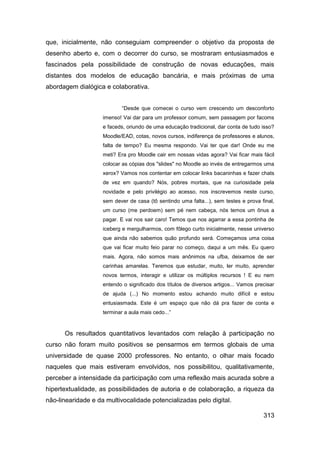 que, inicialmente, não conseguiam compreender o objetivo da proposta de
desenho aberto e, com o decorrer do curso, se mostraram entusiasmados e
fascinados pela possibilidade de construção de novas educações, mais
distantes dos modelos de educação bancária, e mais próximas de uma
abordagem dialógica e colaborativa.


                            “Desde que comecei o curso vem crescendo um desconforto
                    imenso! Vai dar para um professor comum, sem passagem por facoms
                    e faceds, oriundo de uma educação tradicional, dar conta de tudo isso?
                    Moodle/EAD, cotas, novos cursos, indiferença de professores e alunos,
                    falta de tempo? Eu mesma respondo. Vai ter que dar! Onde eu me
                    meti? Era pro Moodle cair em nossas vidas agora? Vai ficar mais fácil
                    colocar as cópias dos "slides" no Moodle ao invés de entregarmos uma
                    xerox? Vamos nos contentar em colocar links bacaninhas e fazer chats
                    de vez em quando? Nós, pobres mortais, que na curiosidade pela
                    novidade e pelo privilégio ao acesso, nos inscrevemos neste curso,
                    sem dever de casa (tô sentindo uma falta...), sem testes e prova final,
                    um curso (me perdoem) sem pé nem cabeça, nós temos um ônus a
                    pagar. E vai nos sair caro! Temos que nos agarrar a essa pontinha de
                    iceberg e mergulharmos, com fôlego curto inicialmente, nesse universo
                    que ainda não sabemos quão profundo será. Começamos uma coisa
                    que vai ficar muito feio parar no começo, daqui a um mês. Eu quero
                    mais. Agora, não somos mais anônimos na ufba, deixamos de ser
                    carinhas amarelas. Teremos que estudar, muito, ler muito, aprender
                    novos termos, interagir e utilizar os múltiplos recursos ! E eu nem
                    entendo o significado dos títulos de diversos artigos... Vamos precisar
                    de ajuda (...) No momento estou achando muito difícil e estou
                    entusiasmada. Este é um espaço que não dá pra fazer de conta e
                    terminar a aula mais cedo...”



      Os resultados quantitativos levantados com relação à participação no
curso não foram muito positivos se pensarmos em termos globais de uma
universidade de quase 2000 professores. No entanto, o olhar mais focado
naqueles que mais estiveram envolvidos, nos possibilitou, qualitativamente,
perceber a intensidade da participação com uma reflexão mais acurada sobre a
hipertextualidade, as possibilidades de autoria e de colaboração, a riqueza da
não-linearidade e da multivocalidade potencializadas pelo digital.

                                                                                      313
 