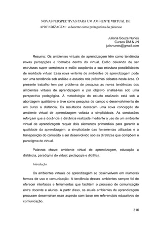 NOVAS PERSPECTIVAS PARA UM AMBIENTE VIRTUAL DE
           APRENDIZAGEM: o docente como protagonista do processo


                                                           Juliana Souza Nunes
                                                                Cursos DM & JN
                                                         julisnunes@gmail.com


      Resumo: Os ambientes virtuais de aprendizagem têm como tendência
novas percepções e formatos dentro do virtual. Estão deixando de ser
estruturas super complexas e estão acoplando a sua estrutura possibilidades
de realidade virtual. Essa nova vertente de ambientes de aprendizagem pode
ser uma tendência sob análise e estudos nos próximos debates nesta área. O
presente trabalho tem por problema de pesquisa as novas tendências dos
ambientes virtuais de aprendizagem e por objetivo analisá-las sob uma
perspectiva pedagógica. A metodologia do estudo realizado está sob a
abordagem qualitativa e teve como pesquisa de campo o desenvolvimento de
um curso a distância. Os resultados destacam uma nova concepção de
ambiente virtual de aprendizagem voltada a simplicidade. As conclusões
reforçam que a docência a distância realizada mediante o uso de um ambiente
virtual de aprendizagem requer dois elementos primordiais para garantir a
qualidade da aprendizagem: a simplicidade das ferramentas utilizadas e a
transposição do conteúdo a ser desenvolvido sob as diretrizes que compõem o
paradigma do virtual.

      Palavras chave: ambiente virtual de aprendizagem, educação a
distância, paradigma do virtual, pedagogia e didática.

      Introdução

      Os ambientes virtuais de aprendizagem se desenvolvem em inúmeras
formas de uso e comunicação. A tendência desses ambientes sempre foi de
oferecer interfaces e ferramentas que facilitem o processo de comunicação
entre docente e alunos. A partir disso, os atuais ambientes de aprendizagem
procuram desenvolver esse aspecto com base em referenciais educativos de
comunicação.

                                                                          316
 