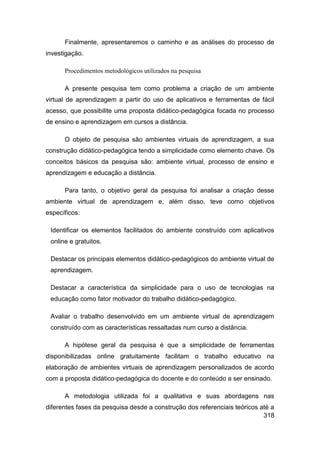 Finalmente, apresentaremos o caminho e as análises do processo de
investigação.

      Procedimentos metodológicos utilizados na pesquisa

      A presente pesquisa tem como problema a criação de um ambiente
virtual de aprendizagem a partir do uso de aplicativos e ferramentas de fácil
acesso, que possibilite uma proposta didático-pedagógica focada no processo
de ensino e aprendizagem em cursos a distância.

      O objeto de pesquisa são ambientes virtuais de aprendizagem, a sua
construção didático-pedagógica tendo a simplicidade como elemento chave. Os
conceitos básicos da pesquisa são: ambiente virtual, processo de ensino e
aprendizagem e educação a distância.

      Para tanto, o objetivo geral da pesquisa foi analisar a criação desse
ambiente virtual de aprendizagem e, além disso, teve como objetivos
específicos:

 Identificar os elementos facilitados do ambiente construído com aplicativos
 online e gratuitos.

 Destacar os principais elementos didático-pedagógicos do ambiente virtual de
 aprendizagem.

 Destacar a característica da simplicidade para o uso de tecnologias na
 educação como fator motivador do trabalho didático-pedagógico.

 Avaliar o trabalho desenvolvido em um ambiente virtual de aprendizagem
 construído com as características ressaltadas num curso a distância.

      A hipótese geral da pesquisa é que a simplicidade de ferramentas
disponibilizadas online gratuitamente facilitam o trabalho educativo na
elaboração de ambientes virtuais de aprendizagem personalizados de acordo
com a proposta didático-pedagógica do docente e do conteúdo a ser ensinado.

      A metodologia utilizada foi a qualitativa e suas abordagens nas
diferentes fases da pesquisa desde a construção dos referenciais teóricos até a
                                                                           318
 