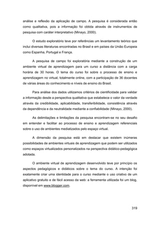 análise e reflexão da aplicação de campo. A pesquisa é considerada então
como qualitativa, pois a informação foi obtida através de instrumentos de
pesquisa com caráter interpretativo (Minayo, 2000).

      O estudo exploratório teve por referências um levantamento teórico que
inclui diversas literaturas encontradas no Brasil e em países da União Europeia
como Espanha, Portugal e França.

      A pesquisa de campo foi exploratória mediante a construção de um
ambiente virtual de aprendizagem para um curso a distância com a carga
horária de 30 horas. O tema do curso foi sobre o processo de ensino e
aprendizagem no virtual, totalmente online, com a participação de 36 docentes
de várias áreas do conhecimento e níveis de ensino do Brasil.

      Para análise dos dados utilizamos critérios de cientificidade para validar
a informação desde a perspectiva qualitativa que estabelece o valor da verdade
através da credibilidade, aplicabilidade, transferibilidade, consistência através
da dependência e da neutralidade mediante a confiabilidade (Minayo, 2000).

      As delimitações e limitações da pesquisa encontram-se no seu desafio
em entender e facilitar ao processo de ensino e aprendizagem referenciais
sobre o uso de ambientes mediatizados pelo espaço virtual.

      A dimensão da pesquisa está em destacar que existem inúmeras
possibilidades de ambientes virtuais de aprendizagem que podem ser utilizados
como espaços virtualizados personalizados na perspectiva didático-pedagógica
adotada.

      O ambiente virtual de aprendizagem desenvolvido teve por princípio os
aspectos pedagógicos e didáticos sobre o tema do curso. A intenção foi
exatamente criar uma identidade para o curso mediante o uso criativo de um
aplicativo gratuito e de fácil acesso da web: a ferramenta utilizada foi um blog,
disponível em www.blogger.com.




                                                                             319
 