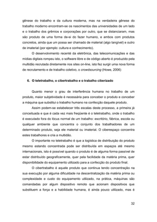 gênese do trabalho e da cultura moderna, mas na verdadeira gênese do
trabalho moderno encontram-se os nascimentos das universidades de um lado
e o trabalho dos grêmios e corporações por outro, que se distanciaram, mas
são produto de uma forma de-si do fazer humano, e ambos com produtos
concretos, ainda que um possa ser chamado de material (algo tangível) e outro
de imaterial (por ejemplo: cultura e conhecimento).
      O desenvolvimento recenté da eletrônica, das telecomunicações e das
mídias digitais rompeu isto, o software libre e de código aberto é produzido pela
multidão recrutada diretamente nos sites on-line, isto fez surgir uma nova forma
de recrutamento e de trabalho coletivo, o crowdsourcing (Howe, 2006)


   6. O teletrabalho, o cibertrabalho e o trabalho ciberizado


      Quanto menor o grau de interferência humana no trabalho de um
produto, maior subjetividade é necessária para conceber o produto e conceber
a máquina que substitui o trabalho humano na confecção daquele produto.
      Assim podem-se estabelecer três escalas deste processo, a primeira já
conceituada e que é cada vez mais freqüente é o teletrabalho, onde o trabalho
é executado fora do lócus normal de um trabalho: escritório, fábrica, escola ou
qualquer ambiente que concentra o conjunto dos trabalhadores de um
determinado produto, seja ele material ou imaterial. O ciberespaço concentra
estes trabalhores e cria a multidão.
      O importante no teletrabalho é que a logística de distribuição do produto
mesmo estando concentrada pode ser distribuída em espaços até mesmo
internacionais, isto é possível quando o produto é de alguma forma passível de
estar distribuído geograficamente, quer pela facilidade da matéria prima, quer
disponibilidade do equipamento utilizado para a confecção do produto final.
      O cibertrabalho é aquele produto que continua tendo concentração na
sua execução por alguma dificuldade na descentralização da matéria prima ou
complexidade e custo do equipamento utilizado, na prática, máquinas são
comandadas por algum dispositivo remoto que acionam dispositivos que
substituem a força e a habilidade humana, é ainda pouco utilizado, mas é



                                                                              32
 