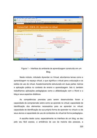 Figura 1 – Interface do ambiente de aprendizagem construído em um
                                    Blog.

      Neste módulo, intitulado Aprender no Virtual, abordamos temas como a
aprendizagem no espaço virtual, o que significa o virtual para a educação e os
estilos de uso do virtual. Academicamente estruturado em duas partes: teórica
e aplicação prática no contexto de ensino e aprendizagem. Isto é, também
trabalhamos aplicações pedagógicas como a alfabetização com o Word e o
blog e seus aspectos didáticos.

      As competências previstas para serem desenvolvidas foram a
capacidade de compreensão sobre como se aprende no virtual; capacidade de
identificação dos elementos necessários para se aprender no virtual;
capacidade de identificação da sua própria forma de aprender no virtual e a de
seus alunos e capacidade de uso de conteúdos do virtual de forma pedagógica.

      A escolha deste curso, especialmente na interface de um blog, se deu
pelo seu fácil acesso, a ambiência de uso da maioria das pessoas, a

                                                                          320
 