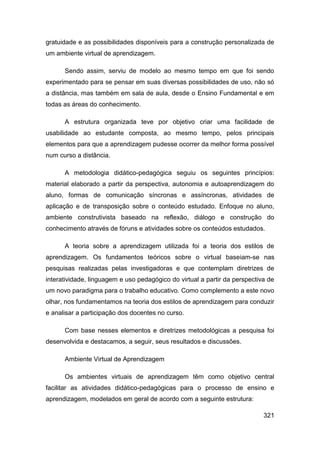 gratuidade e as possibilidades disponíveis para a construção personalizada de
um ambiente virtual de aprendizagem.

      Sendo assim, serviu de modelo ao mesmo tempo em que foi sendo
experimentado para se pensar em suas diversas possibilidades de uso, não só
a distância, mas também em sala de aula, desde o Ensino Fundamental e em
todas as áreas do conhecimento.

      A estrutura organizada teve por objetivo criar uma facilidade de
usabilidade ao estudante composta, ao mesmo tempo, pelos principais
elementos para que a aprendizagem pudesse ocorrer da melhor forma possível
num curso a distância.

      A metodologia didático-pedagógica seguiu os seguintes princípios:
material elaborado a partir da perspectiva, autonomia e autoaprendizagem do
aluno, formas de comunicação síncronas e assíncronas, atividades de
aplicação e de transposição sobre o conteúdo estudado. Enfoque no aluno,
ambiente construtivista baseado na reflexão, diálogo e construção do
conhecimento através de fóruns e atividades sobre os conteúdos estudados.

      A teoria sobre a aprendizagem utilizada foi a teoria dos estilos de
aprendizagem. Os fundamentos teóricos sobre o virtual baseiam-se nas
pesquisas realizadas pelas investigadoras e que contemplam diretrizes de
interatividade, linguagem e uso pedagógico do virtual a partir da perspectiva de
um novo paradigma para o trabalho educativo. Como complemento a este novo
olhar, nos fundamentamos na teoria dos estilos de aprendizagem para conduzir
e analisar a participação dos docentes no curso.

      Com base nesses elementos e diretrizes metodológicas a pesquisa foi
desenvolvida e destacamos, a seguir, seus resultados e discussões.

      Ambiente Virtual de Aprendizagem

      Os ambientes virtuais de aprendizagem têm como objetivo central
facilitar as atividades didático-pedagógicas para o processo de ensino e
aprendizagem, modelados em geral de acordo com a seguinte estrutura:

                                                                            321
 