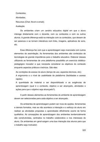 Conteúdos;

 Atividades;

 Recursos (Chat, fórum e email);

 Avaliação.

       Os ambientes criam um cenário educativo digital em que o aluno
interage diretamente com o docente, com os conteúdos e com os outros
alunos. A grande diferença está na interação com os conteúdos, que deixam de
ser passivos e se tornam interativos com links, imagens, aplicativos de sons,
etc.

       Essa diferença faz com que a aprendizagem seja vivenciada com outros
elementos de assimilação. As ferramentas dos ambientes são conteúdos de
tecnologias de grande importância para o trabalho educativo. Elaborar classes
utilizando as ferramentas de uma plataforma possibilita um exercício didático-
pedagógico inovador e que necessita considerar os objetivos do conteúdo
enquanto aspectos práticos e teóricos. São eles:

 As condições de acesso do aluno (tempo de uso, aspectos técnicos, etc);
 A ergonomia e o nível de usabilidade da plataforma (facilidades e acesso
 rápido);
 A quantidade de material a ser disponibilizado e as exigências de
 aprendizagem (qual é o conteúdo, objetivo a ser alcançado, atividades e
 ações para que o objetivo seja alcançado?).

       A partir desses elementos as ferramentas do ambiente de aprendizagem
devem ser selecionadas para cada objetivo a ser alcançado.

       Os ambientes de aprendizagem podem ser ricos de opções, ferramentas
e demais formatos, mas se não acontece a interação e o esforço do aluno em
realizar as atividades propostas o aprendizado dificilmente ocorre de forma
qualitativa. As concepções de aprendizagem dos ambientes tendencialmente
são construtivistas, centrados no trabalho colaborativo e nos interesses do
aluno. Os ambientes em geral exigem uma boa interação dos alunos para que
o trabalho seja motivador.

                                                                           322
 