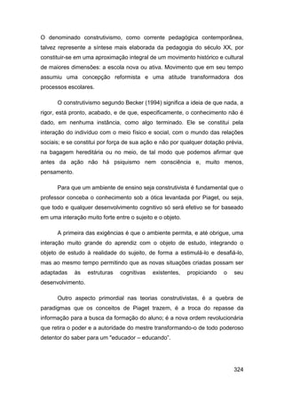 O denominado construtivismo, como corrente pedagógica contemporânea,
talvez represente a síntese mais elaborada da pedagogia do século XX, por
constituir-se em uma aproximação integral de um movimento histórico e cultural
de maiores dimensões: a escola nova ou ativa. Movimento que em seu tempo
assumiu uma concepção reformista e uma atitude transformadora dos
processos escolares.

      O construtivismo segundo Becker (1994) significa a ideia de que nada, a
rigor, está pronto, acabado, e de que, especificamente, o conhecimento não é
dado, em nenhuma instância, como algo terminado. Ele se constitui pela
interação do indivíduo com o meio físico e social, com o mundo das relações
sociais; e se constitui por força de sua ação e não por qualquer dotação prévia,
na bagagem hereditária ou no meio, de tal modo que podemos afirmar que
antes da ação não há psiquismo nem consciência e, muito menos,
pensamento.

      Para que um ambiente de ensino seja construtivista é fundamental que o
professor conceba o conhecimento sob a ótica levantada por Piaget, ou seja,
que todo e qualquer desenvolvimento cognitivo só será efetivo se for baseado
em uma interação muito forte entre o sujeito e o objeto.

      A primeira das exigências é que o ambiente permita, e até obrigue, uma
interação muito grande do aprendiz com o objeto de estudo, integrando o
objeto de estudo à realidade do sujeito, de forma a estimulá-lo e desafiá-lo,
mas ao mesmo tempo permitindo que as novas situações criadas possam ser
adaptadas     às   estruturas   cognitivas   existentes,   propiciando   o   seu
desenvolvimento.

      Outro aspecto primordial nas teorias construtivistas, é a quebra de
paradigmas que os conceitos de Piaget trazem, é a troca do repasse da
informação para a busca da formação do aluno; é a nova ordem revolucionária
que retira o poder e a autoridade do mestre transformando-o de todo poderoso
detentor do saber para um "educador – educando”.




                                                                             324
 