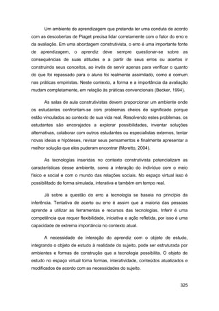Um ambiente de aprendizagem que pretenda ter uma conduta de acordo
com as descobertas de Piaget precisa lidar corretamente com o fator do erro e
da avaliação. Em uma abordagem construtivista, o erro é uma importante fonte
de   aprendizagem,    o   aprendiz   deve   sempre    questionar-se   sobre    as
consequências de suas atitudes e a partir de seus erros ou acertos ir
construindo seus conceitos, ao invés de servir apenas para verificar o quanto
do que foi repassado para o aluno foi realmente assimilado, como é comum
nas práticas empiristas. Neste contexto, a forma e a importância da avaliação
mudam completamente, em relação às práticas convencionais (Becker, 1994).

      As salas de aula construtivistas devem proporcionar um ambiente onde
os estudantes confrontam-se com problemas cheios de significado porque
estão vinculados ao contexto de sua vida real. Resolvendo estes problemas, os
estudantes são encorajados a explorar possibilidades, inventar soluções
alternativas, colaborar com outros estudantes ou especialistas externos, tentar
novas ideias e hipóteses, revisar seus pensamentos e finalmente apresentar a
melhor solução que eles puderam encontrar (Moretto, 2004).

      As tecnologias inseridas no contexto construtivista potencializam as
características desse ambiente, como a interação do indivíduo com o meio
físico e social e com o mundo das relações sociais. No espaço virtual isso é
possibilitado de forma simulada, interativa e também em tempo real.

      Já sobre a questão do erro a tecnologia se baseia no princípio da
inferência. Tentativa de acerto ou erro é assim que a maioria das pessoas
aprende a utilizar as ferramentas e recursos das tecnologias. Inferir é uma
competência que requer flexibilidade, iniciativa e ação refletida, por isso é uma
capacidade de extrema importância no contexto atual.

      A necessidade de interação do aprendiz com o objeto de estudo,
integrando o objeto de estudo à realidade do sujeito, pode ser estruturada por
ambientes e formas de construção que a tecnologia possibilita. O objeto de
estudo no espaço virtual toma formas, interatividade, conteúdos atualizados e
modificados de acordo com as necessidades do sujeito.


                                                                              325
 