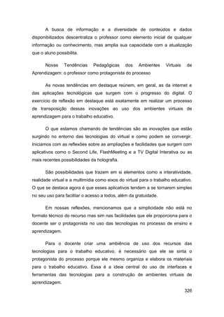 A busca de informação e a diversidade de conteúdos e dados
disponibilizados descentraliza o professor como elemento inicial de qualquer
informação ou conhecimento, mas amplia sua capacidade com a atualização
que o aluno possibilita.

      Novas     Tendências     Pedagógicas     dos    Ambientes    Virtuais   de
Aprendizagem: o professor como protagonista do processo

      As novas tendências em destaque reúnem, em geral, as da internet e
das aplicações tecnológicas que surgem com o progresso do digital. O
exercício de reflexão em destaque está exatamente em realizar um processo
de transposição dessas inovações ao uso dos ambientes virtuais de
aprendizagem para o trabalho educativo.

      O que estamos chamando de tendências são as inovações que estão
surgindo no entorno das tecnologias do virtual e como podem se convergir.
Iniciamos com as reflexões sobre as ampliações e facilidades que surgem com
aplicativos como o Second Life, FlashMeeting e a TV Digital Interativa ou as
mais recentes possibilidades da holografia.

      São possibilidades que trazem em si elementos como a interatividade,
realidade virtual e a multimídia como eixos do virtual para o trabalho educativo.
O que se destaca agora é que esses aplicativos tendem a se tornarem simples
no seu uso para facilitar o acesso a todos, além da gratuidade.

      Em nossas reflexões, mencionamos que a simplicidade não está no
formato técnico do recurso mas sim nas facilidades que ele proporciona para o
docente ser o protagonista no uso das tecnologias no processo de ensino e
aprendizagem.

      Para o docente criar uma ambiência de uso dos recursos das
tecnologias para o trabalho educativo, é necessário que ele se sinta o
protagonista do processo porque ele mesmo organiza e elabora os materiais
para o trabalho educativo. Essa é a ideia central do uso de interfaces e
ferramentas das tecnologias para a construção de ambientes virtuais de
aprendizagem.
                                                                              326
 