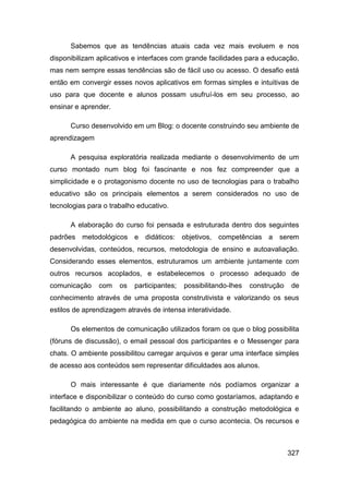 Sabemos que as tendências atuais cada vez mais evoluem e nos
disponibilizam aplicativos e interfaces com grande facilidades para a educação,
mas nem sempre essas tendências são de fácil uso ou acesso. O desafio está
então em convergir esses novos aplicativos em formas simples e intuitivas de
uso para que docente e alunos possam usufruí-los em seu processo, ao
ensinar e aprender.

      Curso desenvolvido em um Blog: o docente construindo seu ambiente de
aprendizagem

      A pesquisa exploratória realizada mediante o desenvolvimento de um
curso montado num blog foi fascinante e nos fez compreender que a
simplicidade e o protagonismo docente no uso de tecnologias para o trabalho
educativo são os principais elementos a serem considerados no uso de
tecnologias para o trabalho educativo.

      A elaboração do curso foi pensada e estruturada dentro dos seguintes
padrões metodológicos e didáticos: objetivos, competências a serem
desenvolvidas, conteúdos, recursos, metodologia de ensino e autoavaliação.
Considerando esses elementos, estruturamos um ambiente juntamente com
outros recursos acoplados, e estabelecemos o processo adequado de
comunicação    com    os   participantes;   possibilitando-lhes   construção    de
conhecimento através de uma proposta construtivista e valorizando os seus
estilos de aprendizagem através de intensa interatividade.

      Os elementos de comunicação utilizados foram os que o blog possibilita
(fóruns de discussão), o email pessoal dos participantes e o Messenger para
chats. O ambiente possibilitou carregar arquivos e gerar uma interface simples
de acesso aos conteúdos sem representar dificuldades aos alunos.

      O mais interessante é que diariamente nós podíamos organizar a
interface e disponibilizar o conteúdo do curso como gostaríamos, adaptando e
facilitando o ambiente ao aluno, possibilitando a construção metodológica e
pedagógica do ambiente na medida em que o curso acontecia. Os recursos e



                                                                               327
 