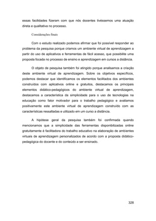 essas facilidades fizeram com que nós docentes tivéssemos uma atuação
direta e qualitativa no processo.

      Considerações finais

      Com o estudo realizado podemos afirmar que foi possível responder ao
problema da pesquisa porque criamos um ambiente virtual de aprendizagem a
partir do uso de aplicativos e ferramentas de fácil acesso, que possibilite uma
proposta focada no processo de ensino e aprendizagem em cursos a distância.

      O objeto de pesquisa também foi atingido porque analisamos a criação
deste ambiente virtual de aprendizagem. Sobre os objetivos específicos,
podemos destacar que identificamos os elementos facilitados dos ambientes
construídos com aplicativos online e gratuitos, destacamos os principais
elementos didático-pedagógicos do ambiente virtual de aprendizagem,
destacamos a característica da simplicidade para o uso de tecnologias na
educação como fator motivador para o trabalho pedagógico e avaliamos
positivamente este ambiente virtual de aprendizagem construído com as
características ressaltadas e utilizado em um curso a distância.

      A hipótese geral da pesquisa também foi confirmada quando
mencionamos que a simplicidade das ferramentas disponibilizadas online
gratuitamente é facilitadora do trabalho educativo na elaboração de ambientes
virtuais de aprendizagem personalizados de acordo com a proposta didático-
pedagógica do docente e do conteúdo a ser ensinado.




                                                                           328
 