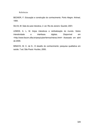 Referências

BECKER, F. Educação e construção do conhecimento. Porto Alegre: Artmed,
1994.

SILVA, M. Sala de aula interativa. 2. ed. Rio de Janeiro: Quartet, 2001.

LEMOS, A. L. M. Anjos interativos e retribalização do mundo. Sobre
interatividade        e     interfaces       digitais.      Disponível     em
<http://www.facom.ufba.br/pesq/cyber/lemos/interac.html> Acessado em abril
de 2009.

MINAYO, M. C. de S.. O desafio do conhecimento: pesquisa qualitativa em
saúde. 7.ed. São Paulo: Hucitec, 2000.




                                                                           329
 