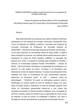 LIBRAS A DISTÂNCIA: análise do perfil dos alunos em um programa de
                       formação continuada



                  Sandra Eli Sartoreto de Oliveira Martins (FFC-Unesp/Marilia)
   Eliza Márcia Oliveira Lippe (FC-Unesp/ Bauru Pós Graduação em Educação
                                                                para a Ciência



      Resumo



      Este artigo apresenta uma pesquisa que realizou análises do perfil dos
participantes de uma proposta de formação continuada, caracterizada como
“Curso de extensão em LIBRAS a distância”, financiada pelo Programa de
Formação    Continuada    de   Professores   em   Educação     Especial,   da
SEESP/MEC – Secretaria de Educação Especial do Ministério da Educação –
e com apoio financeiro da Universidade Aberta do Brasil (UAB). O objetivo
dessa formação foi promover uma reflexão teórico-prático-discursiva sobre a
importância da Língua de Sinais Brasileira (LIBRAS), na educação das
pessoas com surdez. A proposta foi ofertada pela Faculdade de Filosofia e
Ciências da Universidade Estadual Paulista (FFC/UNESP) – campus de
Marília – São Paulo/ Brasil. Participaram da capacitação 674 professores, em
exercício na rede pública de ensino, vinculados a 22 Secretarias e/ou
Diretorias de Ensino de regiões brasileiras. Os dados dos participantes foram
coletados com base no levantamento de suas características pessoais,
disponíveis na ferramenta “perfil”, no AVA         – Ambiente Virtual de
Aprendizagem – TELEDUC. Em geral, as informações versaram sobre a
identificação do cursista quanto ao local de residência, estado civil, sexo,
idade, formação escolar e experiência na área de educação especial, entre
outras. As informações apresentadas referem-se a uma síntese dos
resultados encontrados no total de amostra investigada. Com a divulgação do
perfil dos cursistas, espera-se contribuir para a organização de novos cursos
de extensão, na área da surdez, na modalidade a distância, que visem à
formação em serviço de professores na perspectiva da Educação Inclusiva.

                                                                           330
 