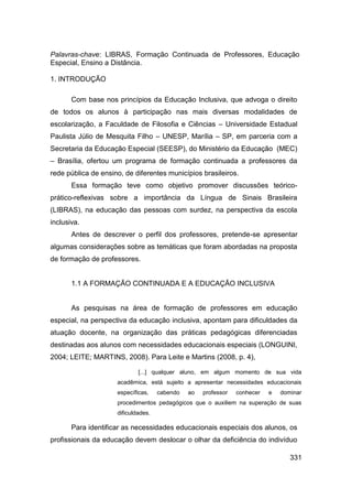 Palavras-chave: LIBRAS, Formação Continuada de Professores, Educação
Especial, Ensino a Distância.

1. INTRODUÇÃO

       Com base nos princípios da Educação Inclusiva, que advoga o direito
de todos os alunos à participação nas mais diversas modalidades de
escolarização, a Faculdade de Filosofia e Ciências – Universidade Estadual
Paulista Júlio de Mesquita Filho – UNESP, Marília – SP, em parceria com a
Secretaria da Educação Especial (SEESP), do Ministério da Educação (MEC)
– Brasília, ofertou um programa de formação continuada a professores da
rede pública de ensino, de diferentes municípios brasileiros.
       Essa formação teve como objetivo promover discussões teórico-
prático-reflexivas sobre a importância da Língua de Sinais Brasileira
(LIBRAS), na educação das pessoas com surdez, na perspectiva da escola
inclusiva.
       Antes de descrever o perfil dos professores, pretende-se apresentar
algumas considerações sobre as temáticas que foram abordadas na proposta
de formação de professores.


       1.1 A FORMAÇÃO CONTINUADA E A EDUCAÇÃO INCLUSIVA


       As pesquisas na área de formação de professores em educação
especial, na perspectiva da educação inclusiva, apontam para dificuldades da
atuação docente, na organização das práticas pedagógicas diferenciadas
destinadas aos alunos com necessidades educacionais especiais (LONGUINI,
2004; LEITE; MARTINS, 2008). Para Leite e Martins (2008, p. 4),

                             [...] qualquer aluno, em algum momento de sua vida
                     acadêmica, está sujeito a apresentar necessidades educacionais
                     específicas,    cabendo   ao   professor   conhecer   e   dominar
                     procedimentos pedagógicos que o auxiliem na superação de suas
                     dificuldades.

       Para identificar as necessidades educacionais especiais dos alunos, os
profissionais da educação devem deslocar o olhar da deficiência do indivíduo

                                                                                  331
 