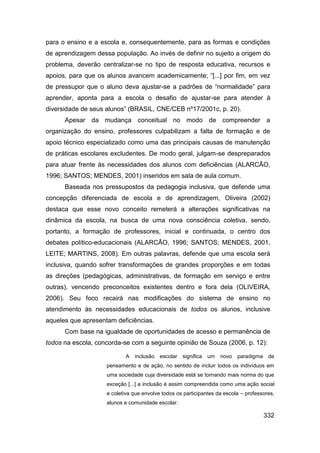 para o ensino e a escola e, consequentemente, para as formas e condições
de aprendizagem dessa população. Ao invés de definir no sujeito a origem do
problema, deverão centralizar-se no tipo de resposta educativa, recursos e
apoios, para que os alunos avancem academicamente; “[...] por fim, em vez
de pressupor que o aluno deva ajustar-se a padrões de “normalidade” para
aprender, aponta para a escola o desafio de ajustar-se para atender à
diversidade de seus alunos” (BRASIL, CNE/CEB nº17/2001c, p. 20).
      Apesar da mudança conceitual no modo de compreender a
organização do ensino, professores culpabilizam a falta de formação e de
apoio técnico especializado como uma das principais causas de manutenção
de práticas escolares excludentes. De modo geral, julgam-se despreparados
para atuar frente às necessidades dos alunos com deficiências (ALARCÃO,
1996; SANTOS; MENDES, 2001) inseridos em sala de aula comum.
      Baseada nos pressupostos da pedagogia inclusiva, que defende uma
concepção diferenciada de escola e de aprendizagem, Oliveira (2002)
destaca que esse novo conceito remeterá a alterações significativas na
dinâmica da escola, na busca de uma nova consciência coletiva, sendo,
portanto, a formação de professores, inicial e continuada, o centro dos
debates político-educacionais (ALARCÃO, 1996; SANTOS; MENDES, 2001,
LEITE; MARTINS, 2008). Em outras palavras, defende que uma escola será
inclusiva, quando sofrer transformações de grandes proporções e em todas
as direções (pedagógicas, administrativas, de formação em serviço e entre
outras), vencendo preconceitos existentes dentro e fora dela (OLIVEIRA,
2006). Seu foco recairá nas modificações do sistema de ensino no
atendimento às necessidades educacionais de todos os alunos, inclusive
aqueles que apresentam deficiências.
      Com base na igualdade de oportunidades de acesso e permanência de
todos na escola, concorda-se com a seguinte opinião de Souza (2006, p. 12):

                           A   inclusão   escolar   significa   um   novo   paradigma    de
                    pensamento e de ação, no sentido de incluir todos os indivíduos em
                    uma sociedade cuja diversidade está se tornando mais norma do que
                    exceção [...] a inclusão é assim compreendida como uma ação social
                    e coletiva que envolve todos os participantes da escola – professores,
                    alunos e comunidade escolar.

                                                                                        332
 