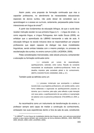 Assim posto, uma proposta de formação continuada que visa a
capacitar professores, no atendimento às necessidades educacionais
especiais de alunos surdos, não pode deixar de considerar que a
aprendizagem e o acesso ao currículo, certamente, perpassarão pelas trocas
interacionais em língua de sinais53.
       A partir dos fundamentos da educação bilíngue, de que o surdo deve
receber instrução escolar na sua primeira língua (L1) – Língua de sinais – e,
como segunda língua, a Língua Portuguesa, tem razão Souza (2006), ao
enfatizar que o aprendizado da LIBRAS transcende a sala de aula. A
educação bilíngue na escola inclusiva deve se responsabilizar por preparar
professores que sejam capazes de dialogar nas duas modalidades
linguísticas, sendo ambas tratadas com o mesmo prestígio, no processo de
escolarização dos surdos, no ensino comum (LODI; LACERDA, 2009).
       Pelas considerações mencionadas, este estudo procurou compreender
a educação ou formação continuada como

                                [...]   composta     por    cursos     de     especialização,
                        aperfeiçoamento, extensão, entre outros. Resulta da constante
                        necessidade de atualizações acadêmico-profissional, frente aos
                        desafios impostos pela sociedade global e do conhecimento.
                        (MOTA; CHAVES FILHO; CASSIANO, 2006, p. 21).

       Também pode se definida como um


                                [...] processo ininterrupto que acompanha o professor
                        durante toda a sua trajetória profissional e, em sentido estrito, como
                        forma deliberada e organizada de aperfeiçoamento proposta ao
                        docente, que o incentive, pela ação, pela reflexão e pela interação
                        com seus pares, a aperfeiçoamento de sua prática e à apropriação
                        de saberes rumo à autonomia profissional. (FALSARELLA, 2004, p.
                        55).

       Ao reconhecê-la como um instrumento de transformação do ensino, o
professor sempre será capaz de mediar a construção do conhecimento,
embasado nas suas experiências dentro e fora da sala de aula, constituindo

53         53
  A LIBRAS é uma língua de modalidade distinta das línguas orais, com estrutura gramatical
própria e seus signos também são construídos de forma arbitrária (BRASIL, 2002, MARTINS,
2005, SOUZA, 2006; LODI; LACERDA, 2009).
                                                                                           333
 