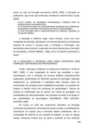 assim um ciclo de formação permanente (LEITE, 2003). A formação de
professores, seja inicial, seja continuada, considerará, conforme Dias e Lopes
(2003):
     a) Um modelo de estratégias metodológicas, mediante perfil do
     profissional que se deseja formar;
     b) Um perfil com base nos comportamentos desejáveis aos professores,
     para garantir a eficiência do processo de ensino e aprendizagem;
     c) Uma formação para o desenvolvimento do professor, baseado no
     mundo do trabalho.

      A educação a distância surge, nesse contexto, como uma nova
modalidade de educação, atendendo a uma grande demanda de profissionais
carentes de cursos e recursos para a formação e informação, cujo
atendimento pode provocar o surgimento de novos métodos para a formação
de educadores, no Brasil (BRASIL, 1999), como se pretende demonstrar a
seguir.


1.2 A EDUCAÇÃO A DISTÂNCIA (EAD) COMO ESTRATÉGIA PARA
FORMAÇÃO CONTINUADA DOS PROFESSORES

      A EaD – Educação a Distância, de acordo com o Decreto n.º 2.494 do
MEC (1998), é uma modalidade de ensino que possibilita a auto-
aprendizagem, com a mediação de recursos didáticos sistematicamente
organizados, apresentados em diferentes suportes de informação, utilizados
isoladamente ou combinados e veiculados pelos diversos meios de
comunicação. Ao considerar essa modalidade de educação, os cursistas são
levados à reflexão crítica dos processos de aprendizagem. Trata-se de
analisar as modificações que se operam nos modos de percepção, nas
possibilidades de interconectividade, nos conceitos de tempo e de espaço e
das possibilidades de aprendizagem (GRUMBACH, 2006; GOUVEIA,
OLIVEIRA, 2006).
      Os cursos em EaD são amplamente difundidos na formação
continuada de professores, principalmente porque constitui a possibilidade de
proporcionar um espaço para a formação desses profissionais, sem a
necessidade de retirá-los do seu contexto de trabalho, ou seja, do espaço
escolar. Pesquisas revelam que, ao retirar o professor do seu ambiente

                                                                           334
 