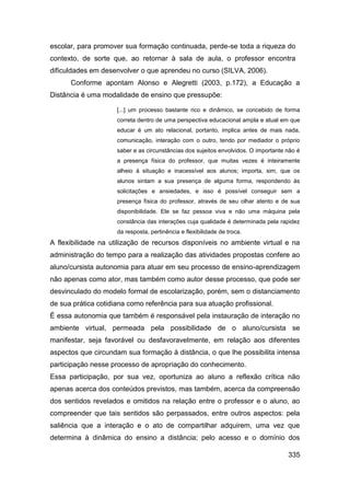 escolar, para promover sua formação continuada, perde-se toda a riqueza do
contexto, de sorte que, ao retornar à sala de aula, o professor encontra
dificuldades em desenvolver o que aprendeu no curso (SILVA, 2006).
      Conforme apontam Alonso e Alegretti (2003, p.172), a Educação a
Distância é uma modalidade de ensino que pressupõe:

                     [...] um processo bastante rico e dinâmico, se concebido de forma
                     correta dentro de uma perspectiva educacional ampla e atual em que
                     educar é um ato relacional, portanto, implica antes de mais nada,
                     comunicação, interação com o outro, tendo por mediador o próprio
                     saber e as circunstâncias dos sujeitos envolvidos. O importante não é
                     a presença física do professor, que muitas vezes é inteiramente
                     alheio à situação e inacessível aos alunos; importa, sim, que os
                     alunos sintam a sua presença de alguma forma, respondendo às
                     solicitações e ansiedades, e isso é possível conseguir sem a
                     presença física do professor, através de seu olhar atento e de sua
                     disponibilidade. Ele se faz pessoa viva e não uma máquina pela
                     constância das interações cuja qualidade é determinada pela rapidez
                     da resposta, pertinência e flexibilidade de troca.
A flexibilidade na utilização de recursos disponíveis no ambiente virtual e na
administração do tempo para a realização das atividades propostas confere ao
aluno/cursista autonomia para atuar em seu processo de ensino-aprendizagem
não apenas como ator, mas também como autor desse processo, que pode ser
desvinculado do modelo formal de escolarização, porém, sem o distanciamento
de sua prática cotidiana como referência para sua atuação profissional.
É essa autonomia que também é responsável pela instauração de interação no
ambiente virtual, permeada pela possibilidade de o aluno/cursista se
manifestar, seja favorável ou desfavoravelmente, em relação aos diferentes
aspectos que circundam sua formação à distância, o que lhe possibilita intensa
participação nesse processo de apropriação do conhecimento.
Essa participação, por sua vez, oportuniza ao aluno a reflexão crítica não
apenas acerca dos conteúdos previstos, mas também, acerca da compreensão
dos sentidos revelados e omitidos na relação entre o professor e o aluno, ao
compreender que tais sentidos são perpassados, entre outros aspectos: pela
saliência que a interação e o ato de compartilhar adquirem, uma vez que
determina à dinâmica do ensino a distância; pelo acesso e o domínio dos

                                                                                     335
 