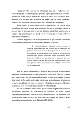 Freqüentemente, nos cursos oferecidos sob essa modalidade de
ensino busca-se encontrar opiniões prontas, regras protetoras que situem o
interessado numa posição de domínio do que se passa. Isso fica ainda mais
evidente num cenário que facilmente se deixa capturar pelas limitações
impostas por softwares que nada mais é do que máquinas de repetição.
      Desse modo, a preocupação com o oferecimento de cursos nessa
modalidade de ensino implica a compreensão de que a tecnologia não serve
apenas para o encurtamento virtual da distância geográfica, assim como o
processo de aprendizagem não prevê o reducionismo, por meio de conteúdos
meramente informativos.
      Alonso e Alegretti (2003, p.167) evidenciam o que deve se caracterizar
como preocupação central na modalidade de ensino a distância:

                            [...] o ato pedagógico e o significado efetivo do processo de
                     ensino e aprendizagem em que o aluno tem um papel ativo e o
                     professor é apenas o mediador desse processo, de tal sorte que a
                     tecnologia se apresenta apenas como recurso a ser devidamente
                     explorado pelo aprendiz, sem tomar o lugar do professor. Dessa
                     forma, o conteúdo a ser aprendido não se apresenta como um
                     produto acabado que deve ser transmitido e assimilado pelo aluno,
                     mas apenas a matéria-prima sobre a qual se elabora o conhecimento
                     em termos pessoais.



      Uma vez que a interatividade, a vontade, a curiosidade, os afetos estão
presentes na ambiência de aprendizagem nos espaços de EAD, os desafios
que nos acompanham são as possibilidades de romper com modelos e cópias
de projetos de formação continuada, valorizando a singularidade de cada um,
pois uma solução gerada para um problema não pode ser compreendida como
única e não pode se revestir de um caráter de inflexibilidade.
      Por fim, reconhecer e respeitar o que é singular exigirão dos envolvidos
movimentos intensivos de investimento na formação de atores sociais,
implicando mudanças no ritmo e no modo como as coisas são realizadas, não
simplesmente repetindo algo que funcionou sem operar as transformações
necessárias a uma situação nova (PERNIGOTTI, 2003).



                                                                                    337
 