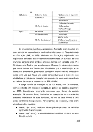 Sul
       3) Sudeste         8) Espírito Santo         12) Cachoeiro do Itapemirim
                          9) São Paulo              13) Assis
                                                    14) São Paulo
                                                    15) Teodoro Sampaio
                          10) Rio de Janeiro        16) Carapebus
                                                    17) Nova Friburgo
       4) Sul             11) Paraná                18) Paranavaí
                          12) Santa Catarina        19) Joinville
                                                    20) Rio do Sul
                          13) Rio Grande do sul     21) Santana do Livramento
                                                    22) São Borja



       Os professores atuantes na proposta de formação foram inscritos em
suas secretarias estaduais e/ou municipais credenciadas no Plano Articulado
da Educação (PAR) do MEC (Ministério da Educação), objetivando uma
capacitação para estar atuando com alunos com surdez. Os cursistas de cada
município parceiro foram divididos em suas turmas com variação entre 17 e
30 alunos cada. Porém, vale ressaltar que a diferença do número de cursistas
por turma deu-se em função das dificuldades que a coordenação e as
secretarias enfrentaram, para manter os mesmos interessados na temática do
curso, uma vez que houve um atraso considerável para o início de suas
atividades e a inclusão de novas turmas, oriundas de outro curso, cadastrado
na rede de formação de professores da SEESP/MEC.
       A carga horária da formação foi de 120 horas, com 20 semanas,
correspondendo a 05 meses de duração, no período de agosto a dezembro
de 2008. Considera-se importante mencionar que, dentro do período
execução, 04 semanas foram destinadas ao processo de recuperação dos
cursistas, intercaladas às suas atividades, ao final de cada módulo e uma
geral, ao término da capacitação. Para organizar os conteúdos, estes foram
divididos em três módulos:
      Módulo I (30 horas) - uso das tecnologias no processo de formação
       continuada de professores;
      Módulo II (40 horas) - acessibilidade comunicacional do surdo em sala
       de aula comum;

                                                                            339
 